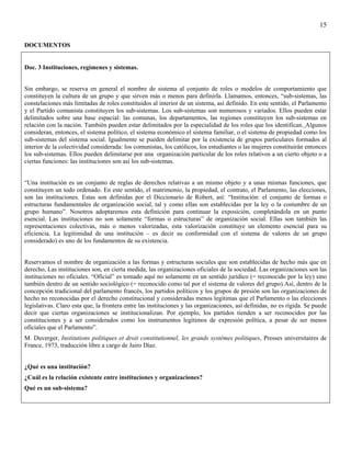 15

DOCUMENTOS


Doc. 3 Instituciones, regímenes y sistemas.


Sin embargo, se reserva en general el nombre de sistema al conjunto de roles o modelos de comportamiento que
constituyen la cultura de un grupo y que sirven más o menos para definirla. Llamamos, entonces, “sub-sistemas, las
constelaciones más limitadas de roles constituidos al interior de un sistema, así definido. En este sentido, el Parlamento
y el Partido comunista constituyen los sub-sistemas. Los sub-sistemas son numerosos y variados. Ellos pueden estar
delimitados sobre una base espacial: las comunas, los departamentos, las regiones constituyen los sub-sistemas en
relación con la nación. También pueden estar delimitados por la especialidad de los roles que los identifican. Algunos
consideran, entonces, el sistema político, el sistema económico el sistema familiar, o el sistema de propiedad como los
sub-sistemas del sistema social. Igualmente se pueden delimitar por la existencia de grupos particulares formados al
interior de la colectividad considerada: los comunistas, los católicos, los estudiantes o las mujeres constituirán entonces
los sub-sistemas. Ellos pueden delimitarse por una organización particular de los roles relativos a un cierto objeto o a
ciertas funciones: las instituciones son así los sub-sistemas.


“Una institución es un conjunto de reglas de derechos relativas a un mismo objeto y a unas mismas funciones, que
constituyen un todo ordenado. En este sentido, el matrimonio, la propiedad, el contrato, el Parlamento, las elecciones,
son las instituciones. Estas son definidas por el Diccionario de Robert, así: “Institución: el conjunto de formas o
estructuras fundamentales de organización social, tal y como ellas son establecidas por la ley o la costumbre de un
grupo humano”. Nosotros adoptaremos esta definición para continuar la exposición, completándola en un punto
esencial. Las instituciones no son solamente “formas o estructuras” de organización social. Ellas son también las
representaciones colectivas, más o menos valorizadas, esta valorización constituye un elemento esencial para su
eficiencia. La legitimidad de una institución – es decir su conformidad con el sistema de valores de un grupo
considerado) es uno de los fundamentos de su existencia.


Reservamos el nombre de organización a las formas y estructuras sociales que son establecidas de hecho más que en
derecho, Las instituciones son, en cierta medida, las organizaciones oficiales de la sociedad. Las organizaciones son las
instituciones no oficiales. “Oficial” es tomado aquí no solamente en un sentido jurídico (= reconocido por la ley) sino
también dentro de un sentido sociológico (= reconocido como tal por el sistema de valores del grupo) Así, dentro de la
concepción tradicional del parlamento francés, los partidos políticos y los grupos de presión son las organizaciones de
hecho no reconocidas por el derecho constitucional y consideradas menos legítimas que el Parlamento o las elecciones
legislativas. Claro esta que, la frontera entre las instituciones y las organizaciones, así definidas, no es rígida. Se puede
decir que ciertas organizaciones se institucionalizan. Por ejemplo, los partidos tienden a ser reconocidos por las
constituciones y a ser considerados como los instrumentos legítimos de expresión política, a pesar de ser menos
oficiales que el Parlamento”.
M. Duverger, Institutions politiques et droit constitutionnel, les grands systémes politiques, Presses universitaires de
France, 1973, traducción libre a cargo de Jairo Díaz.


¿Qué es una institución?
¿Cuál es la relación existente entre instituciones y organizaciones?
Qué es un sub-sistema?
 