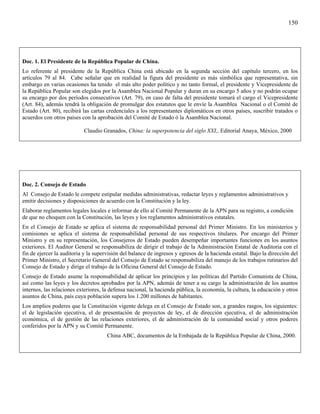 150




Doc. 1. El Presidente de la República Popular de China.
Lo referente al presidente de la República China está ubicado en la segunda sección del capítulo tercero, en los
artículos 79 al 84. Cabe señalar que en realidad la figura del presidente es más simbólica que representativa, sin
embargo en varias ocasiones ha tenido el más alto poder político y no tanto formal, el presidente y Vicepresidente de
la República Popular son elegidos por la Asamblea Nacional Popular y duran en su encargo 5 años y no podrán ocupar
su encargo por dos períodos consecutivos (Art. 79), en caso de falta del presidente tomará el cargo el Vicepresidente
(Art. 84), además tendrá la obligación de promulgar dos estatutos que le envíe la Asamblea Nacional o el Comité de
Estado (Art. 80), recibirá las cartas credenciales a los representantes diplomáticos en otros países, suscribir tratados o
acuerdos con otros países con la aprobación del Comité de Estado ó la Asamblea Nacional.

                           Claudio Granados, China: la superpotencia del siglo XXI,, Editorial Anaya, México, 2000




Doc. 2. Consejo de Estado
Al Consejo de Estado le compete estipular medidas administrativas, redactar leyes y reglamentos administrativos y
emitir decisiones y disposiciones de acuerdo con la Constitución y la ley.
Elaborar reglamentos legales locales e informar de ello al Comité Permanente de la APN para su registro, a condición
de que no choquen con la Constitución, las leyes y los reglamentos administrativos estatales.
En el Consejo de Estado se aplica el sistema de responsabilidad personal del Primer Ministro. En los ministerios y
comisiones se aplica el sistema de responsabilidad personal de sus respectivos titulares. Por encargo del Primer
Ministro y en su representación, los Consejeros de Estado pueden desempeñar importantes funciones en los asuntos
exteriores. El Auditor General se responsabiliza de dirigir el trabajo de la Administración Estatal de Auditoria con el
fin de ejercer la auditoria y la supervisión del balance de ingresos y egresos de la hacienda estatal. Bajo la dirección del
Primer Ministro, el Secretario General del Consejo de Estado se responsabiliza del manejo de los trabajos rutinarios del
Consejo de Estado y dirige el trabajo de la Oficina General del Consejo de Estado.
Consejo de Estado asume la responsabilidad de aplicar los principios y las políticas del Partido Comunista de China,
así como las leyes y los decretos aprobados por la APN, además de tener a su cargo la administración de los asuntos
internos, las relaciones exteriores, la defensa nacional, la hacienda pública, la economía, la cultura, la educación y otros
asuntos de China, país cuya población supera los 1.200 millones de habitantes.
Los amplios poderes que la Constitución vigente delega en el Consejo de Estado son, a grandes rasgos, los siguientes:
el de legislación ejecutiva, el de presentación de proyectos de ley, el de dirección ejecutiva, el de administración
económica, el de gestión de las relaciones exteriores, el de administración de la comunidad social y otros poderes
conferidos por la APN y su Comité Permanente.
                                      China ABC, documentos de la Embajada de la República Popular de China, 2000.
 