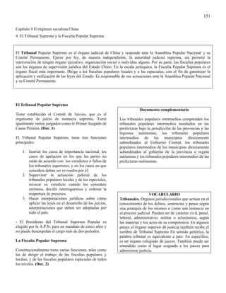 151

Capítulo 9 El régimen socialista Chino
4 El Tribunal Supremo y la Fiscalía Popular Suprema



El Tribunal Popular Supremo es el órgano judicial de China y responde ante la Asamblea Popular Nacional y su
Comité Permanente. Ejerce por ley, de manera independiente, la autoridad judicial suprema, sin permitir la
intervención de ningún órgano ejecutivo, organización social o individuo alguno. Por su parte, las fiscalías populares
son los órganos de supervisión jurídica del Estado Chino. En la escala jerárquica, la Fiscalía Popular Suprema es el
órgano fiscal más importante. Dirige a las fiscalías populares locales y a las especiales, con el fin de garantizar la
aplicación y unificación de las leyes del Estado. Es responsable de sus actuaciones ante la Asamblea Popular Nacional
y su Comité Permanente.




El Tribunal Popular Supremo
                                                                           Documento complementario
Tiene establecido el Comité de Juicios, que es el
organismo de juicio de instancia suprema. Tiene                Los tribunales populares intermedios comprenden los
igualmente varios juzgados como el Primer Juzgado de           tribunales populares intermedios instalados en las
Causa Penales. (Doc. 1)                                        prefecturas bajo la jurisdicción de las provincias y las
                                                               regiones autónomas, los tribunales populares
El Tribunal Popular Supremo, tiene tres funciones              intermedios de los municipios directamente
principales:                                                   subordinados al Gobierno Central, los tribunales
                                                               populares intermedios de los municipios directamente
    1. Instruir los casos de importancia nacional, los         subordinados al gobierno de la provincia o región
       casos de apelación en los que las partes no             autónoma y los tribunales populares intermedios de las
       están de acuerdo con los veredictos o fallos de         prefecturas autónomas.
       los tribunales superiores, y en los casos en que
       considere deban ser revisados por él.
    2. Supervisar la actuación judicial de los
       tribunales populares locales y de los especiales,
       revocar su veredicto cuando los considere
       erróneos, decidir interrogatorios y ordenar la
       reapertura de procesos.                                                    VOCABULARIO
    3. Hacer interpretaciones jurídicas sobre cómo             Tribunales. Órganos jurisdiccionales que actúan en el
       aplicar las leyes en el desarrollo de los juicios,      conocimiento de los delitos, sentencias y penas según
       interpretaciones que deben ser adoptadas por            una jerarquía de los mismos o como una instancia en
       todo el país.                                           el proceso judicial. Pueden ser de carácter civil, penal,
                                                               laboral, administrativo, militar o eclesiástico, según
- El Presidente del Tribunal Supremo Popular es                las materias y los actos de su competencia. En algunos
elegido por la A.P.N. para un mandato de cinco años y          países el órgano superior de justicia también recibe el
no puede desempeñar el cargo más de dos períodos.              nombre de Tribunal Supremo En sentido genérico, la
                                                               palabra tribunal es equivalente a juez. En específico,
La Fiscalía Popular Suprema                                    es un órgano colegiado de jueces. También puede ser
                                                               entendido como el lugar asignado a los jueces para
Constitucionalmente tiene varias funciones, tales como         administrar justicia.
las de dirigir el trabajo de las fiscalías populares y
locales, y de las fiscalías populares especiales de todos
los niveles. (Doc. 2)
 