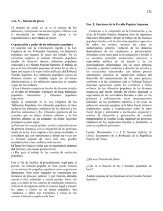 152

Doc. X. . Sistema de juicio
                                                              Doc. 2. Funciones de la Fiscalía Popular Suprema
El sistema de juicio es en sí el sistema de los
tribunales, incluyendo las normas legales relativas con          Conforme a lo estipulado en la Constitución y las
la instalación de tribunales, los jueces y las                leyes, la Fiscalía Popular Suprema tiene las siguientes
organizaciones y actividades de juicio.                       funciones principales: dirigir el trabajo de las fiscalías
                                                              populares locales y de las fiscalías populares especiales
Organización y poder de los tribunales populares              de todos los niveles, analizar los casos de
De acuerdo con la Constitución vigente y la Ley               malversación, soborno, violación de los derechos
Orgánica de los Tribunales Populares, los tribunales          democráticos de los ciudadanos y prevaricación,
populares son órganos de juicio del Estado. Por su            formalizar estos casos para su investigación y decidir si
estructura orgánica se instalan tribunales populares          es necesario presentar acusaciones; practicar la
locales de diversos niveles, tribunales populares             supervisión jurídica de los juicios y de las
especiales y el Tribunal Popular Supremo. El trabajo de       investigaciones relacionadas con los casos penales;
juicio de los tribunales populares de todos los niveles y     examinar y aprobar conforme a derecho los arrestos y
tipos está sujeto a la supervisión unificada del Tribunal     las acusaciones relacionados con delitos penales
Popular Supremo. Los tribunales populares locales de          importantes; practicar la supervisión jurídica del
diversos niveles se instalan según las divisiones             desarrollo del enjuiciamiento de los casos penales;
administrativas, y los tribunales especiales se instalan      conforme a la ley, interponer ante el Tribunal Popular
según las necesidades.                                        Supremo apelaciones contra los veredictos y fallos
1) Los tribunales populares locales de diversos niveles       erróneos de los tribunales populares de las diversas
se dividen en tribunales populares de base, tribunales        instancias que hayan entrado en efecto; practicar la
populares intermedios y tribunales populares                  supervisión de las actividades llevadas a cabo en las
superiores.                                                   prisiones y reformatorios; hacer interpretaciones
Según lo estipulado en la Ley Orgánica de los                 judiciales de los problemas relativos a las leyes de
Tribunales Populares, los tribunales populares de base        aplicación concreta surgidos en la labor fiscal; elaborar
incluyen los tribunales populares de los distritos y los      reglamentos, reglas y estipulaciones sobre la labor
distritos autónomos y los tribunales populares de las         fiscal; dirigir y administrar a los fiscales; organizar y
ciudades que no tienen distritos urbanos y de los             orientar la educación y preparación de cuadros
distritos urbanos de las ciudades. Su poder funcional         pertenecientes al sistema fiscal; organizar las gestiones
principal es como sigue:                                      exteriores de los organismos fiscales; y desarrollar la
a) Procesar las causas penales, civiles y administrativos     asistencia judicial pertinente.
de primera instancia, con la excepción de las previstas
aparte en la ley. Con respecto a las causas aceptadas, si     Fuente: Documentos 1 y 2 El Sistema Judicial de
consideran que son importantes y deben ser vistas por         China, documentos de la Embajada de la República
el tribunal popular de nivel más alto, pueden                 Popular de China.
transferírselas a éste mediante solicitación.
b) Tratar los litigios civiles que no requieran la apertura
del proceso y las causas penales leves.
c) Dar guía al trabajo de los comités de mediación
populares.
                                                              ¿Qué es el Sistema de juicio’
Con el fin de facilitar el procedimiento legal para el
pueblo, un tribunal popular de base puede instalar            ¿Cuál es la función de los Tribunales populares de
cierto número de juzgados populares como organismos           base?
destacados. Pero estos juzgados no constituyen una
instancia de proceso judicial; y por función atienden         Analice algunas de las funciones de la Fiscalía Popular
causas civiles ordinarias y causas penales leves, dar         Suprema
guía a la labor de los comités de mediación populares,
realizar la divulgación sobre el sistema legal y atender
las cartas y visitas de las masas populares. Sus
veredictos y fallos son veredictos y fallos de los
mismos tribunales populares de base.
 