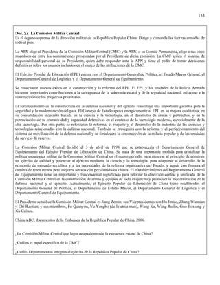 153



Doc. Xx La Comisión Militar Central
Es el órgano supremo de la dirección militar de la República Popular China. Dirige y comanda las fuerzas armadas de
todo el país.

La APN elige al Presidente de la Comisión Militar Central (CMC) y la APN, o su Comité Permanente, elige a sus otros
miembros de entre las nominaciones presentadas por el Presidente de dicha comisión. La CMC aplica el sistema de
responsabilidad personal de su Presidente, quien debe responder ante la APN y tiene el poder de tomar decisiones
definitivas sobre los asuntos incluidos en el marco de las atribuciones de la CMC.

El Ejército Popular de Liberación (EPL) cuenta con el Departamento General de Política, el Estado Mayor General, el
Departamento General de Logística y el Departamento General de Equipamiento.

Se cosecharon nuevos éxitos en la construcción y la reforma del EPL. El EPL y las unidades de la Policía Armada
hicieron importantes contribuciones a la salvaguarda de la soberanía estatal y de la seguridad nacional, así como a la
construcción de los proyectos prioritarios.

El fortalecimiento de la construcción de la defensa nacional y del ejército constituye una importante garantía para la
seguridad y la modernización del país. El Consejo de Estado apoya enérgicamente al EPL en su mejora cualitativa, en
su consolidación incesante basada en la ciencia y la tecnología, en el desarrollo de armas y pertrechos, y en la
potenciación de su operatividad y capacidad defensivas en el contexto de la tecnología moderna, especialmente de la
alta tecnología. Por otra parte, se reforzarán la reforma, el reajuste y el desarrollo de la industria de las ciencias y
tecnologías relacionadas con la defensa nacional. También se proseguirá con la reforma y el perfeccionamiento del
sistema de movilización de la defensa nacional y se fortalecerá la construcción de la milicia popular y de las unidades
de servicio de reserva.

La Comisión Militar Central decidió el 3 de abril de 1998 que se establecería el Departamento General de
Equipamiento del Ejército Popular de Liberación de China. Se trata de una importante medida para cristalizar la
política estratégica militar de la Comisión Militar Central en el nuevo período, para atenerse al principio de construir
un ejército de calidad y potenciar al ejército mediante la ciencia y la tecnología, para adaptarse al desarrollo de la
economía de mercado socialista y a las necesidades de la reforma organizativa del Estado, y seguir con firmeza el
camino de tener menos pero mejores activos con peculiaridades chinas. El e0stablecimiento del Departamento General
de Equipamiento tiene un importante y trascendental significado para reforzar la dirección central y unificada de la
Comisión Militar Central en la construcción de armas y equipos de todo el ejército y promover la modernización de la
defensa nacional y el ejército. Actualmente, el Ejército Popular de Liberación de China tiene establecidos el
Departamento General de Política, el Departamento de Estado Mayor, el Departamento General de Logística y el
Departamento General de Equipamiento.

El Presidente actual de la Comisión Militar Central es Jiang Zemin; sus Vicepresidentes son Hu Jintao, Zhang Wannian
y Chi Haotian; y sus miembros, Fu Quanyou, Yu Yongbo (de la etnia man), Wang Ke, Wang Ruilin, Guo Boxiong y
Xu Caihou.

China ABC, documentos de la Embajada de la República Popular de China, 2000.


¿La Comisión Militar Central que lugar ocupa dentro de la estructura estatal de China?

¿Cuál es el papel específico de la CMC?

¿Cuáles Departamentos integran el ejército de la República Popular de China?
 
