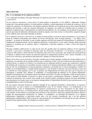 16

DOCUMENTOS
Doc. 4. Las tipologías de los regímenes políticos
“En su tipología sociológica, Duverger diferencia los regímenes pluralistas o democráticos de los regímenes unitarios
o autocráticos.
En los regímenes pluralistas o democráticos la lucha política se desarrolla a la luz pública y libremente. Siempre
actúan dos o mas partidos politices. La lucha política es pública y abierta igualmente en el plano de la prensa y de los
medios de expresión y de información. Son también regímenes liberales en el sentido de que en ellos existen libertades
públicas que permiten a cada uno expresar libremente sus opiniones, por medio de la palabra oral, la escritura, la
adhesión a organizaciones, la participación en manifestaciones públicas, etc. Sin embargo, la actividad de los grupos de
presión que tratan de influenciar directamente el poder es algunas veces más secreta. La vida política comporta siempre
zonas sombrías, pero ellas están reducidas al mínimo.
En lo regimenes unitarios o autocráticos, en cambio, la lucha política no existe al menos oficialmente, a no ser bajo la
forma de combates individuales para obtener los favores del príncipe. Pero el propio príncipe — rey, führer, duce,
dictador— no puede ser discutido, ya que su poder supremo está fuera del campo de la lucha política. La diferencia es
fundamental comparativamente con los regímenes pluralistas o democráticos, en los cuales el propio titular del poder
supremo se encuentra por el contrario, sujeto a competición a intervalos regulares y cortos, a través del juego de
elecciones.
Duverger establece subdivisiones en cada uno de estos dos grandes tipos de regímenes políticos. En los regímenes
unitarios o autocráticos encuentra la oposición entre las monarquías hereditarias y las dictaduras surgidas de la
conquista. Más realista y menos formal es la distinción entre autocracias moderadas, que aceptan una cierta oposición
al régimen y admiten ciertos medios de expresión legal de los antagonismos políticos, más o menos simulados, y las
autocracias totalitarias, que destruyen toda oposición y obligan a la lucha clan destina.
Dentro de las democracias pluralistas, Duverger considera que la mejor tipología combina las formas jurídicas de los
regímenes y la naturaleza de los partidos políticos que se enfrentan en ellas. Cree que la distinción entre bipartidismo y
multipartidismo es capital en lo relativo a la estructura de los regímenes políticos, puesto que condiciona la solución
del problema de la mayoría en la asamblea nacional, esencial en el régimen parlamentario debido a que el gobierno se
basa en ella. En el bipartidismo, la mayoría pertenece solamente a un partido, por lo cual es homogénea y estable. En
cambio, en el multipartidismo, si ningún partido puede por sí solo alcanzar la mayoría, esta ha de formarse a través de
la coalición de varios partidos, por lo que se produce una fragmentación de fuerza que hace que la mayoría sea
heterogénea e inestable. Pero, además, la estabilidad y la homogeneidad del gobierno en un régimen bipartidista,
depende esencialmente de la disciplina interna del partido mayoritario. Si todos sus diputados votan de igual manera,
como ocurre en Gran Bretaña, el ejecutivo se apoya en una mayor a parlamentaria coherente y duradera. Si por el
contrario la libertad de voto es total, como sucede en los Estados Unidos, el gobierno tropieza con tantas dificultades
para mantenerse en el poder como en un régimen multipartidista, El bipartidismo flexible de tipo norteamericano es un
seudobipartidismo a juicio de Duverger.”
De esta manera, Duverger formula la siguiente tipología de los regímenes pluralistas o democráticos: a) regímenes
presidenciales, sea que se basen en el seudobipartidismo como en los Estados Unidos, o se fundamenten en el
multipartidismo, como en Hispanoamérica b) regímenes parlamentarios con base bipartidista de tipo inglés; c)
regímenes parlamentarios, con multipartidismo, de tipo europeo continental. Duverger considera que desde el punto de
vista jurídico, los dos últimos se encuentran muy próximos el uno del otro y ambos muy alejados del primero. Desde el
ángulo del funcionamiento institucional, en cambio, la estabilidad y la autoridad del gobierno, en el régimen
parlamentario bipartidista se aproximan mucho más a las del ejecutivo presidencial, que a las del gobierno
parlamentario multipartidista. Desde el punto de vista del papel de los ciudadanos en la elección de sus jefes, elemento
capital de todo régimen político, la semejanza es todavía mayor”.


                 Segundo Linares, Sistemas de partidos y sistemas políticos, Editorial Plus Ultra, Buenos Aires, 1976
 