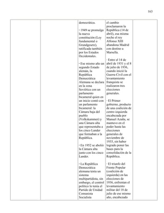 163


democrática.        el cambio
                    proclamaron la
· 1949 se promulga República (14 de
la nueva            abril), esa misma
constitución (Ley   noche el rey
fundamental o       Alfonso XIII
Grundgesetz),       abandona Madrid
ratificada también con destino a
por los Estados     Marsella.
Occidentales.
                    · Entre el 14 de
· Ese mismo año un abril de 1931 y el 8
segundo Estado      de julio de 1936,
alemán, la          cuando inició la
República           Guerra Civil con el
Democrática         levantamiento
Alemana se declara franquista se
en la zona          realizaron tres
Soviética con un    elecciones
parlamento          generales.
bicameral quien en
un inicio contó con · El Primer
un parlamento       gobierno, producto
bicameral: la       de una coalición de
Cámara baja del     centro izquierda
pueblo              encabezada por
(Volkskammer) y Manuel Azaña, se
una Cámara alta     mantuvo en el
que representaba a poder hasta las
los cinco Lander    elecciones
que formaban a la generales de
República.          noviembre de
                    1933, sin haber
· En 1952 se abolió logrado poner las
la Cámara alta      bases para la
junto con los cinco consolidación de la
Lander.             República.

· La República         · El triunfo del
Democrática            Frente Popular
alemana tenía un       (coalición de
sistema                izquierda) en las
multipartidista, sin   elecciones de
embargo, el control    1936, enfrentan el
político lo tenía el   levantamiento
Partido de Unidad      militar del 18 de
Comunista              julio de ese mismo
Socialista             año, encabezado
 