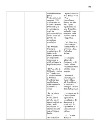 165


últimas elecciones     · A partir de finales
para el                de la década de los
Volkskammer, en        50's y
marzo de 1990          especialmente
resultaron en una      durante los años
Victoria Cristiano     60's, España
Demócrata y la         experimenta una
creación de una        serie de cambios
coalición              profundos en su
gubernamental que      economía, en la
incluía todos los      sociedad y en la
partidos no            vida política.
comunistas
principales.           · 1969, Francisco
                       Franco designó
· En Alemania          como heredero de
Oriental la            la Corona a Juan
principal tarea del    Carlos I de
Gobierno de            Borbón.
Lothar de Maizière
era negociar los    · Se separa la
términos de la      jefatura del
unificación con la  Gobierno y la del
República Federal.  Estado, ambas
                    concentradas hasta
· El 1º de julio de entonces en su
1990 entra en vigor persona.
un Tratado entre
Alemania Oriental · Nombra al
y Alemania          almirante José
Occidental que      Carrero Blanco
establecía una      jefe de gobierno y
unión monetaria,    se mantuvo él
económica y         como jefe vitalicio
social.             del Estado español.

· En ese mismo         · La designación de
mes el                 Carrero Blanco
Volkskammer            representó la
aprueba una ley        consolidación del
que reconstituía los   dominio de la
cinco Lander           tecnocracia del
abolidos en 1952,      Opus Dei en la
además crea una        administración
nueva Tierra de        pública.
Berlín.
                       · 1973 Carrero
· La unificación       Blanco es
 