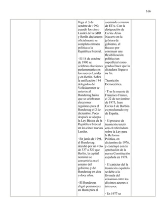 166


llega el 3 de       asesinado a manos
octubre de 1990,    de ETA. Con la
cuando los cinco    designación de
Lander de la GDR    Carlos Arias
y Berlín declararon Navarro en la
oficialmente su     jefatura de
completa entrada    gobierno, el
política a la       fracaso por
República Federal.  continuar una
                    flexibilización
· El 14 de octubre política tan
de 1990 se          superficial como
celebran elecciones gradual hace que la
parlamentarias en dictadura llegue a
los nuevos Lander su fin.
y en Berlín. Sobre
la unificación 144 Transición
delegados del       Democrática.
Volkskammer se
unieron al          · Tras la muerte de
Bundestag hasta     Francisco Franco,
que se celebraron   el 22 de noviembre
elecciones          de 1975, Juan
regulares para el   Carlos I de Borbón
Bundestag el 2 de es proclamado rey
diciembre. Poco     de España.
después se adopta
la Ley Básica de la · El proceso de
República Federal transición inició
en los cinco nuevos con el referéndum
Lander.             sobre la Ley para
                    la Reforma
· En junio de 1991, Política, en
el Bundestag        diciembre de 1976,
decidió por un voto y concluyó con la
de 337 a 320 que    aprobación de la
Berlín, la capital  nueva Constitución
nominal se          española en 1978.
convertiría en el
asiento del         · El carácter del la
gobierno y del      transición española
Bundestag en diez se debe a la
o doce años.        fórmula del
                    consenso entre los
· El Bundesrat      distintos actores e
eligió permanecer intereses.
en Bonn para el
                    · En 1977 se
 