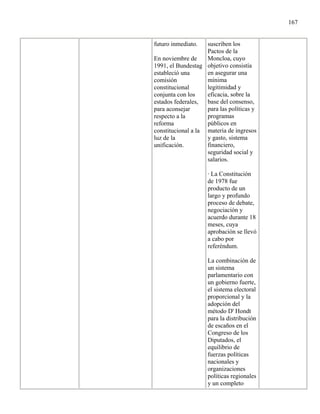 167


futuro inmediato.   suscriben los
                    Pactos de la
En noviembre de     Moncloa, cuyo
1991, el Bundestag objetivo consistía
estableció una      en asegurar una
comisión            mínima
constitucional      legitimidad y
conjunta con los    eficacia, sobre la
estados federales,  base del consenso,
para aconsejar      para las políticas y
respecto a la       programas
reforma             públicos en
constitucional a la materia de ingresos
luz de la           y gasto, sistema
unificación.        financiero,
                    seguridad social y
                    salarios.

                    · La Constitución
                    de 1978 fue
                    producto de un
                    largo y profundo
                    proceso de debate,
                    negociación y
                    acuerdo durante 18
                    meses, cuya
                    aprobación se llevó
                    a cabo por
                    referéndum.

                    La combinación de
                    un sistema
                    parlamentario con
                    un gobierno fuerte,
                    el sistema electoral
                    proporcional y la
                    adopción del
                    método D' Hondt
                    para la distribución
                    de escaños en el
                    Congreso de los
                    Diputados, el
                    equilibrio de
                    fuerzas políticas
                    nacionales y
                    organizaciones
                    políticas regionales
                    y un completo
 