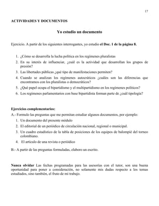 17


ACTIVIDADES Y DOCUMENTOS


                                Yo estudio un documento

Ejercicio. A partir de los siguientes interrogantes, yo estudio el Doc. 1 de la página 8.


   1. ¿Cómo se desarrolla la lucha política en los regímenes pluralistas
   2. En su interés de influenciar, ¿cuál es la actividad que desarrollan los grupos de
      presión?
   3. Las libertades públicas ¿qué tipo de manifestaciones permiten?
   4. Cuando se analizan los regímenes autocráticos ¿cuáles son las diferencias que
      encontramos con los pluralistas o democráticos?
   5. ¿Qué papel ocupa el bipartidismo y el multipartidismo en los regímenes políticos?
   6. Los regímenes parlamentarios con base bipartidista forman parte de ¿cuál tipología?



Ejercicios complementarios:
A.- Formulo las preguntas que me permitan estudiar algunos documentos, por ejemplo:
   1. Un documento del presente módulo
   2. El editorial de un periódico de circulación nacional, regional o municipal.
   3. Un cuadro estadístico de la tabla de posiciones de los equipos de balompié del torneo
      colombiano.
   4. El artículo de una revista o periódico

B.- A partir de las preguntas formuladas, elaboro un escrito.



Nunca olvidar Las fechas programadas para las asesorías con el tutor, son una buena
oportunidad para poner a consideración, no solamente mis dudas respecto a los temas
estudiados, sino también, el fruto de mi trabajo.
 