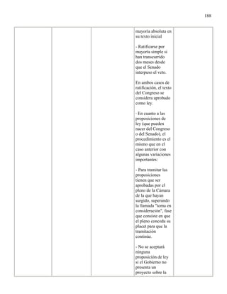 188


mayoría absoluta en
su texto inicial

- Ratificarse por
mayoría simple si
han transcurrido
dos meses desde
que el Senado
interpuso el veto.

En ambos casos de
ratificación, el texto
del Congreso se
considera aprobado
como ley.

· En cuanto a las
proposiciones de
ley (que pueden
nacer del Congreso
o del Senado), el
procedimiento es el
mismo que en el
caso anterior con
algunas variaciones
importantes:

- Para tramitar las
proposiciones
tienen que ser
aprobadas por el
pleno de la Cámara
de la que hayan
surgido, superando
la llamada "toma en
consideración", fase
que consiste en que
el pleno conceda su
placet para que la
tramitación
continúe.

- No se aceptará
ninguna
proposición de ley
si el Gobierno no
presenta un
proyecto sobre la
 