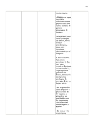 189


misma materia.

- El Gobierno puede
impedir la
tramitación de una
proposición si ésta
supone aumento de
gastos o
disminución de
ingresos.

- Las proposiciones
de ley que surjan
del Senado, tras su
toma en
consideración,
pasan a ser
tramitadas
directamente por el
Congreso.

1. Procedimientos
legislativos
especiales: Se dan
para leyes
orgánicas, Estatutos
de Autonomía, Ley
de presupuestos
generales del
Estado, tramitación
de urgencia y
aprobación de
proyectos de ley en
lectura única).

· En la aprobación
de los proyectos o
proposiciones de
ley orgánica se
encuentran las
establecidas para
los supuestos de
disconformidad
entre Congreso y
Senado:

- En caso de veto
senatorial, su
 