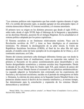 19




“Los sistemas políticos más importantes que han estado vigentes durante el siglo
XX y lo corrido del presente siglo, se pueden agrupar en tres principales tipos: el
sistema democrático-liberal. El sistema socialista y el sistema autoritario.
El primero tuvo su origen en los distintos procesos que desde el siglo XVII y,
sobre todo, desde el siglo XVIII, bajo el liderazgo de la burguesía y apoyándose
en las doctrinas liberales, pusieron fin al Antiguo Régimen. En la actualidad es el
sistema político adoptado por los países capitalistas. .
El Sistema socialista es un fenómeno relativamente reciente. Nace con la
Revolución soviética de 1917 y tiene su base ideológica en el marxismo
leninismo. No obstante la desintegración de su pilar inicial, la Unión de
Repúblicas Socialistas Soviéticas (URSS), al final de los años 90s del siglo
pasado, el modelo como tal tiene ejemplos de la envergadura de la China y, en el
continente americano, en Cuba.
Dentro del sistema autoritario cabe distinguir diferentes formas que van desde la
dictadura primaria hasta el totalitarismo, como su expresión más radical. La
primera es frecuente en los países económicamente poco desarrollados y con
fuertes desigualdades económicas y sistemas sociales muy fragmentados. Desde
la década de los años 50s hasta los finales siglo XX, gran número de países del
denominado Tercer Mundo fueron el escenario de sus prácticas antidemocráticas.
La segunda adquirió su formulación más extremada con las experiencias del
fascismo y del nacional socialismo, nacidas en el periodo de entreguerras en Italia
y Alemania. La derrota de estos países en la Segunda Guerra Mundial frente a las
potencias aliadas marcó el declive de los sistemas totalitarios y, al mismo tiempo,
fue determinante para la consolación y expansión de los sistemas liberal-
democráticos y socialistas”.

    Manuel Mella, “Los sistemas políticos actuales”, en Manuel Pastor (Compilador) Ciencia política,
McGraw-Hill, Madrid, 1989.
 