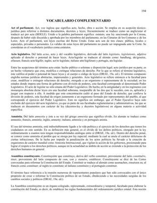 194


                                VOCABULARIO COMPLEMENTARIO
Act of parliament. Act, voz inglesa que significa acto, hecho, obra o acción. Se emplea en su acepción técnico-
jurídica para referirse a distintos documentos, decretos y leyes; frecuentemente se traduce como un anglicismo al
traducir act por acta (BDELE). Unido a la palabra parliament significa: estatuto, una ley sancionada por la Corona,
después de haber sido discutida y aprobada por los miembros del parlamento, en las Cámaras de los Comunes y de los
Lores. Acts of parliament, son leyes escritas del Reino Unido. Estas acts son de tres clases: pública, locales o
especiales, privadas o personales. La validez de estas leyes del parlamento no puede ser impugnada ante la Corte. Se
consideran en el vocabulario jurídico como estatutos.

Acto legislativo. Del latín actus, acto y del vocablo legislativo, derivado del latín legislatio, legislationis, adjetivo
aplicado al derecho o potestad de hacer leyes. Acto/legislar se traducen al alemán como: handlung, akt/gesetze,
erlassen; francés acte/légifér; inglés; act/to legislate; italiano atto/legiferare y portugés, ato/legislar.

Entre las acepciones del término acto están: hecho público o solemne y disposición legal; acto jurídico por su parte, es
un hecho voluntario que crea, modifica o extingue relaciones de derecho. Por lo que se refiere al término legislativo,
éste califica al poder o potestad de hacer leyes y al cuerpo o código de leyes (DRAE, 19a. ed.). El término compuesto
engloba normas jurídicas abstractas, impersonales y generales. Acto legislativo se refiere entonces a la facultad para
crear, modificar o extinguir relaciones de derecho, otorgada a un organismo o representante de la sociedad; en los
estados donde impera una forma de gobierno con división de poderes, esta facultad corresponde al denominado Poder
Legislativo. El acto de legislar no sólo emana del Poder Legislativo. De hecho, en la antigüedad y en los regímenes con
monarquía absoluta dictar leyes era una facultad soberana, inseparable de las dos que le suceden, esto es, aplicarla y
juzgar con respecto a ella. A medida que esta concentración cedió al paso del Estado de derecho, que conlleva la
división de poderes, esta facultad da origen justamente a un organismo formado por representantes del pueblo, al que
corresponde el ejercicio del Poder Legislativo. Esto no significa sin embargo, que el Poder Ejecutivo haya sido
excluido del ejercicio del acto legislativo, ya que es parte de sus facultades reglamentarias y administrativas, las que se
traducen en documentos con carácter de ley (decretos-ley y decretos legislativos) en alguna materia o actividad
específica

Amnistía. Del latín amnestia y éste a su vez del griego amnestia que significa olvido. En alemán se traduce como
amnestie; francés, amnistie; inglés, amnesty; italiano, amnisiia y en portugués anistia.

El uso del término amnistía, está indisolublemente ligado a la vida política y al ejercicio de los derechos que tienen los
ciudadanos en este sentido. En su definición más general, es el olvido de los delitos políticos, otorgado por la ley
ordinariamente a cuantos reos tengan responsabilidades análogas entre sí (DRAE, 19a. ed.). Dentro del derecho penal,
se conoce como amnistía al perdón que se otorga por ley especial, mediante la cual se anula el carácter delictuoso de
ciertas infracciones. De la lucha por impedir la penalización de los actos políticos ha llevado a la creación de
organismos de carácter mundial como Amnistía Internacional, que vigilan la acción de los gobiernos, presionando para
lograr el respeto a los derechos políticos, aunque en la actualidad su ámbito de acción se extiende a la protección de los
derechos humanos en general.

Asamblea constituyente. Constituyente que constituye, deriva del verbo constituir, proveniente del latín constituëre,
tituir, proveniente del latín compuesto de cum, con y statuére, establecer. Constituyente se dice de las Cortes
convocadas para reformar la Constitución del Estado. Constituir se traduce al alemán como ausmachen, einsetzen zu; al
francés como constituer; al inglés to constitute; al italiano constituire y al portugués constituir.

El término hace referencia a la reunión numerosa de representantes populares que han sido convocados con el único
propósito de crear o reformar la Constitución política de un Estado, obedeciendo a las necesidades surgidas de los
cambios sociales y políticos (DRAE, 19a. ed.).

La Asamblea constituyente es un órgano colegiado, representado, extraordinario y temporal, facultado para elaborar la
constitución del Estado, es decir, de establecer las reglas fundamentales del ordenamiento jurídico estatal. Esta noción
 