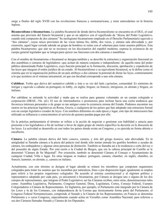 195

surge a finales del siglo XVIII con las revoluciones francesa y norteamericana, y tiene antecedentes en la historia
inglesa.

Bicameralismo o bicamarismo. La palabra bicameral de donde deriva bicameralismo se encuentra en el DLE, el cual
asienta que proviene del francés bicameral y que es un adjetivo con el significado de “dícese del Poder Legislativo,
cuando está compuesto de dos cámaras” Su neologismo bicamarismo empleado en el Derecho Parlamentario equivale a
“dos cámaras”, cuyas raíces provienen de las voces latinas bis, doble, dos veces, y cámara sala abovedada y, por
extensión, aquel lugar cerrado adonde un grupo de hombres se reúne con el soberano para tratar asuntos públicos. Esta
palabra bicamarismo, que aún no se reconoce en los diccionarios del español moderno, expresa la existencia de un
cuerpo general legislador que se integra para ejercer sus funciones con dos cámaras o asambleas.

Con el nombre de bicamarismo o bicamaral se designa también y se describe la estructura y organización funcional en
dos asambleas o cámaras de legisladores -que actúan de manera conjunta o independiente- de aquella rama del poder
público denominada Poder Legislativo, cuya función principal es la formación, discusión, aprobación y expedición de
las leyes que integran el orden jurídico de un estado. Al bicameralismo o su equivalente bicameral, se le define como el
sistema que en la organización política de un país atribuye a dos cámaras la potestad de dictar las leyes, contrariamente
a lo que acontece en el sistema unicameral, en que esa facultad corresponde a una sola cámara.

Cabildear. Verbo que deriva del sustantivo cabildo y éste a su vez del latín capitulum, comunidad. Es sinónimo de
intrigar y equivale a cabalar en portugués; to lobby, en inglés; briguer, en francés; intrigieren, en alemán y brigare, en
italiano.

Por cabildear se entiende la actividad y maña que se realiza para ganarse voluntades en un cuerpo colegiado o
corporación (DRAE, 19a. ed.). El uso de intermediarios o promotores para inclinar hacia una cierta tendencia que
favorezca intereses personales o de grupo es tan antiguo como la existencia misma del Estado. Podemos encontrar sus
rastros en las prácticas legislativas en Roma, Grecia, o cualquiera de los países que han adoptado una estructura formal
con un cuerpo legislativo creador de leyes. Con nombres diferentes en cada época y lugar, este tipo de intercesores han
utilizado su influencia o conocimientos al servicio de quienes puedan pagar por ello.

En la práctica parlamentaria el término se refiere a la acción de negociar o gestionar con habilidad y astucia para
presionar a los legisladores a fin de inclinar a favor de algún grupo de interés específico la decisión en la discusión de
las leyes. La actividad se desarrolla en casi todos los países donde existe un Congreso, y es ejercida en forma abierta o
encubierta.

Cámara. La palabra cámara deriva del latín camara, camera, y éste del griego kamára, sala abovedada. En la
antigüedad se llamaba cámara a la pieza del palacio real donde sólo tenían entrada los gentiles hombres y ayudas de
cámara, los embajadores y algunas otras personas de distinción. También se llamaba así a la residencia o corte del rey o
del poseedor de algún Estado. Por esta razón a la Ciudad de Burgos, que era la cabeza principal de Castilla se le
denominó “Cámara de Su Majestad”. Por extensión, también se denominó Cámara al Consejo o Ayuntamiento de
cualquier Ciudad, Villa o lugar. En otras lenguas se traduce: portugués, camara; chamber, en inglés; chambre, en
francés; kammer, en alemán; y, camera en italiano.

Actualmente, con este término se designa el lugar adonde se reúnen los miembros que componen organismos
colegiados para tratar los asuntos que les incumben por naturaleza, fines o por disposición legal; igualmente se emplea
para referir a los propios organismos colegiados. De acuerdo al sistema constitucional y al régimen político y
representativo adoptado por cada país, ya unicameral o bicamarista, por Cámara se designa uno o alguno de los dos
cuerpos de representantes, que integran el Poder Legislativo; así las Cámaras reciben, entre otras, denominaciones tales
como: Asamblea Legislativa, Parlamento, Congreso General, Dieta, Legislatura, Cortes, Consejo Federal, Cuerpos
Colegisladores o Cámara de Representantes. En Inglaterra, por ejemplo, el Parlamento está integrado por la Cámara de
los Lores y la de los Comunes, con independencia de la Corona que técnicamente forma parte del Parlamento; el
Congreso Federal Norteamericano, comprende el Senado y la Cámara de los Representantes; en Francia se denomina
Parlamento y a veces Congreso, especialmente cuando actúa en Versalles como Asamblea Nacional, para referirse a
sus dos Cámaras llamadas Senado y Cámara de los Diputados.
 