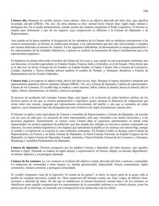 196

Cámara alta. Respecto al vocablo cámara, véase cámara. Alta es un adjetivo derivado del latín altus, que significa
levantado, elevado (DRAE, 19a. ed.). En otros idiomas se dice: alemán hoch; francés haut: inglés high; italiano y
portugués alta. En el medio parlamentario, cuando existen dos cámaras integrando el Poder Legislativo, el término se
emplea para diferenciar a uno de los órganos, cuya composición es diferente a la Cámara de Diputados o de
Representantes.

Aun cuando en la época moderna la designación de los miembros de la Cámara Alta no obedezca estrictamente a los
criterios mencionados, el término se emplea para designar a los representantes que han sido seleccionados o elegidos
por razones diferentes al número de votantes. En los regímenes federalistas, tal denominación se asigna generalmente a
los representantes de las entidades federativas, a quienes se confiere un tratamiento de mayor consideración que a los
representantes populares.

En Inglaterra la cámara alta recibe el nombre de Cámara de los Lores y, aun cuando no son exactamente sinónimos, por
sus funciones, el nombre equivalente en Estados Unidos, Francia, Italia y Colombia, es el de Senado. Otros títulos que
se le dan son: en Suiza, Consejo de los Estados; en España Senado; en Japón, Cámara Alta o Cámara de Consejeros;
Canadá, Australia y Nueva Zelanda utilizan también el nombre de Senado; y Alemania, Bundesrat o Cámara de
Representantes de los Estados Federados.

Cámara baja. Con respecto al adjetivo baja, deriva del latín bassus, bajo. Designa al órgano legislativo integrado por
representantes populares electos mediante sufragio (DRAE, 19a. ed.), Cámara de diputados, Cámara de representantes,
Cámara de los Comunes. El vocablo baja se traduce a otros idiomas: fallen, sinken en alemán; baisse en francés; fall en
inglés, ribasso, disminuzione, en italiano y banxa en portugés.

El proceso de acuñación del concepto Cámara Baja, está ligado a la evolución de orden histórico político de los
diversos países en los que su sistema parlamentario o legislativo quiere destacar la diferencia de composición que
existe entre esta cámara, integrada por representantes provenientes del pueblo y otra que se considera de orden
superior, cuyos integrantes han sido designados por otros criterios (vid. supra, bicamarismo, cámara alta).

El término se aplica como equivalente de Cámara o Asamblea de Representantes o Cámara de Diputados, de acuerdo
con los usos en cada país. La actuación de estos representantes está muy vinculada a las luchas electorales y a las
presiones populares. Generalmente, se conoce como Cámara Baja al organismo parlamentario en donde están
representados los sectores populares de población, que han elegido por sufragio en elección a quienes expresarán sus
intereses. En otros ámbitos legislativos a los órganos que representan al pueblo se les asemeja con cámara baja, aunque
el sentido y el espíritu de su creación no sean realmente semejantes. En Estados Unidos se designa como Cámara de
Representantes; en Francia y en Italia, Cámara de Diputados; en Suiza Consejo Nacional; en España Congreso de los
Diputados; en Japón Cámara de Diputados; Canadá, Australia y Nueva Zelanda, Cámara de los Comunes; y Alemania,
Bundestag o Asamblea Parlamentaria de Diputados.

Cámara de diputados. Término compuesto por las palabras Cámara y diputados, del latín deputare, que significa
destinar o elegir. Diputado se traduce en inglés deputy o representative; en francés, dèputè, en alemán, abgerodneter;
en italiano deputato, y en portugués deputado.

Cámara de los comunes. La voz comunes es el plural del adjetivo común, derivado del latín communis, comunidad.
La traducción de comunidad a otras lenguas es: alemán gemeinschaft, köperschaft; francés communaute; inglés
community; italiano comunitá; y portugués comunidade.

El vocablo compuesto viene de la expresión “el común de las gentes”, es decir, la mayor parte de la gente, todo el
pueblo de cualquier provincia, ciudad, etc. Otras acepciones del término común son: bajo, vulgar, de inferior clase;
corriente y admitido de todos. De ahí que al establecerse el sistema bicameral, cámara baja o de los comunes, se
identificara como aquélla compuesta por los representantes de la comunidad conforme a un criterio clasista, como los
portavoces de la clase baja, no instruida, por contraposición a la cámara alta o de los nobles.
 