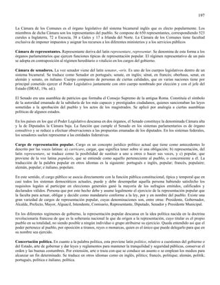 197

La Cámara de los Comunes es el órgano legislativo del sistema bicameral inglés que es electo popularmente. Los
miembros de dicha Cámara son los representantes del pueblo. Se compone de 650 representantes, correspondiendo 523
curules a Inglaterra, 72 a Escocia, 38 a Gales y 17 a Irlanda del Norte. La Cámara de los Comunes tiene facultad
exclusiva de imponer impuestos y asignar los recursos a los diferentes ministerios y a los servicios públicos

Cámara de representantes. Representante deriva del latín representare, representar. Se denomina de esta forma a los
órganos parlamentarios que ejercen funciones típicas de representación popular. El régimen representativo de un país
se adopta en contraposición al régimen hereditario o vitalicio en los cargos del gobierno.

Cámara de senadores. La voz senador viene del latín senator, -oris. Es uno de los cuerpos legislativos dentro de un
sistema bicameral. Se traduce como Senador en portugués; senate, en inglés; sénat, en francés; oberhaus, senat, en
alemán y senato, en italiano. Cuerpo compuesto de personas de ciertas calidades, que en varias naciones tiene por
principal cometido ejercer el Poder Legislativo juntamente con otro cuerpo nombrado por elección y con el jefe del
Estado (DRAE, 19a. ed.).

El Senado era una asamblea de patricios que formaba el Consejo Supremo de la antigua Roma. Constituía el símbolo
de la autoridad emanada de la sabiduría de los más capaces y prestigiados ciudadanos, quienes sancionaban las leyes
sometidas a la aprobación del pueblo y los actos de los magistrados. Se aplicó por analogía a ciertas asambleas
políticas de algunos estados.

En los países en los que el Poder Legislativo descansa en dos órganos, el Senado constituye la denominada Cámara alta
y la de Diputados la Cámara baja. La función que cumple el Senado en los sistemas parlamentarios es de órgano
consultivo y se reduce a efectuar observaciones a las propuestas emanadas de los diputados. En los sistemas federales,
los senadores suelen representar a las entidades federativas.

Cargo de representación popular. Cargo es un concepto jurídico político actual que tiene como antecedentes lo
descrito por las voces latinas: a) carricare, cargar, que significa tener sobre sí una obligación; b) representación, del
latín representare, se traduce como la posibilidad de sustituir a uno u otros o hacer sus veces, y c) popular, que
proviene de la voz latina popularis, que se entiende como aquello perteneciente al pueblo, o concerniente a él. La
traducción de la palabra popular en otros idiomas es la siguiente: portugués e inglés, popular; francés, populaire;
alemán, popular; e italiano, popolare.

En este sentido, el cargo público se asocia directamente con la función pública constitucional, típica y temporal que en
casi todos los sistemas democráticos actuales, puede y debe desempeñar aquella persona habiendo satisfecho los
requisitos legales al participar en elecciones generales ganó la mayoría de los sufragios emitidos, calificados y
declarados válidos. Persona que por este hecho debe y asume legalmente el ejercicio de la representación popular que
la faculta para actuar, obligar y decidir como mandatario conforme a la ley, por y en nombre del pueblo. Existe una
gran variedad de cargos de representación popular, cuyas denominaciones son, entre otras: Presidente, Gobernador,
Alcalde, Prefecto, Mayor, Alguacil, Intendente, Comisario, Representante, Diputado, Senador y Presidente Municipal.

En los diferentes regímenes de gobierno, la representación popular descansa en la idea política nacida en la doctrina
revolucionaria francesa de que es la soberanía nacional la que da origen a la representación, cuyo titular es el propio
pueblo en su totalidad, no siendo posible a ningún individuo o grupo atribuirse su ejercicio. Queda entendido así que el
poder pertenece al pueblo, por oposición a tiranos, reyes o monarcas, quien es el único que puede delegarlo para que en
su nombre sea ejercido.

Concertación política. En cuanto a la palabra política, esta proviene latín politice, relativo a cuestiones del gobierno o
del Estado, arte de gobernar y dar leyes y reglamentos para mantener la tranquilidad y seguridad públicas, conservar el
orden y las buenas costumbres. Por extensión, arte o traza con que se conduce un asunto o se emplean los medios para
alcanzar un fin determinado. Se traduce en otros idiomas como en inglés, pilitics; francés, politique; alemán, politik;
portugués, política e italiano, política.
 