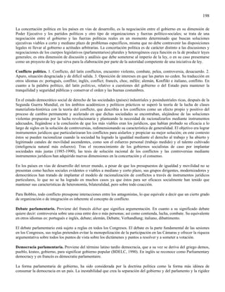 198

La concertación política en los países en vías de desarrollo, es la negociación entre el gobierno en su dimensión de
Poder Ejecutivo y los partidos políticos y otro tipo de organizaciones y fuerzas político-sociales; se trata de una
negociación entre el gobierno y las fuerzas políticas reales en un momento determinado que buscan soluciones
ejecutivas viables a corto y mediano plazo de problemas específicos, misma que no debe contravenir las disposiciones
legales ni llevar al gobierno a actitudes arbitrarias. La concertación política es de carácter distinto a las discusiones y
negociaciones de los cuerpos legislativos (parlamentarios) plurales y heterogéneos cuya función es la de producir leyes
generales; es otra dimensión de discusión y análisis que debe someterse al imperio de la ley, o en su caso presentarse
como un proyecto de ley que sirva para la elaboración por parte de la autoridad competente de una iniciativa de ley.

Conflicto político. 1. Conflicto, del latín conflictos, encuentro violento, combate, pelea, controversia, desacuerdo. 2.
Apuro, situación desgraciada y de difícil salida. 3. Oposición de intereses en que las partes no ceden. Su traducción en
otros idiomas es: portugués, conflito; inglés, conflict; francés, choc, mêlée; alemán, Konflikt e italiano, conflitto. En
cuanto a la palabra político, del latín politicus, relativo a cuestiones del gobierno o del Estado para mantener la
tranquilidad y seguridad públicas y conservar el orden y las buenas costumbres.

En el estado democrático social de derecho de las sociedades (países) industriales y posindustriales ricas, después de la
Segunda Guerra Mundial, en los ámbitos académicos y políticos prácticos se superó la teoría de la lucha de clases
materialista-histórica con la teoría del conflicto, que describía a los conflictos como un efecto propio y positivo del
proceso de cambio permanente y acelerado en que dichas sociedades se encontraban, alejándose de las soluciones
violentas propuestas por la lucha revolucionaria y planteando la necesidad de racionalizarlos mediante instrumentos
adecuados, llegándose a la conclusión de que los más viables eran los jurídicos, que habían probado su eficacia a lo
largo de siglos en la solución de controversias, redimensionando su característica de generalidad. El objetivo era lograr
instrumentos jurídicos que particularizaran los conflictos para aislarlos y propiciar su mejor solución; en este contexto
éstos se pueden racionalizar cuando la sociedad ha logrado la igualdad mediante el derecho al trabajo y ha abierto y
legitimado canales de movilidad ascendentes, como son el esfuerzo personal (trabajo medido) y el talento cultivado
(inteligencia natural más esfuerzo). Tras el reconocimiento de los gobiernos socialistas de caso por implantar
sociedades más justas (1985-1990), las tesis de solución racional de los conflictos y las controversias mediante
instrumentos jurídicos han adquirido nuevas dimensiones en la concertación y el consenso.

En los países en vías de desarrollo del tercer mundo, a pesar de que los presupuestos de igualdad y movilidad no se
presentan como hechos sociales evidentes o viables a mediano y corto plazo, sus grupos dirigentes, modernizadores y
democráticos han tratado de implantar el modelo de racionalización de conflictos a través de instrumentos jurídicos
particulares, lo que no se ha logrado en muchos casos ya que éstos para ser eficaces socialmente han tenido que
mantener sus características de heteronomía, bilateralidad, pero sobre todo coacción.

Para Bobbio, todo conflicto presupone interacciones entre los antagonistas, lo que equivale a decir que un cierto grado
de organización o de integración es inherente al concepto de conflicto.

Debate parlamentario. Proviene del francés débat que significa argumentación. En cuanto a su significado debate
quiere decir: controversia sobre una cosa entre dos o más personas; así como contienda, lucha, combate. Su equivalente
en otros idiomas es: portugués e inglés, debate; alemán, Debatte, Verhandlung; italiano, dibattimento.

El debate parlamentario está sujeto a reglas en todos los Congresos. El debate es la parte fundamental de las sesiones
en los Congresos, sus reglas pretenden evitar la monopolización de la participación en las Cámaras y ofrecer la riqueza
argumentativa sobre todos los puntos de vista sobre los dictámenes y puntos a resolver y a someter a votación.

Democracia parlamentaria. Proviene del término latino tardío democracia, que a su vez se deriva del griego demos,
pueblo, krateo, gobierno, para significar gobierno popular (BDELC, 1990). En inglés se reconoce como Parliamentary
democracy y en francés es démocratie parlamentaire.

La forma parlamentaria de gobierno, ha sido considerada por la doctrina política como la forma más idónea de
consumar la democracia en un país. La inestabilidad que crea la separación del gobierno y del parlamento y la rigidez
 