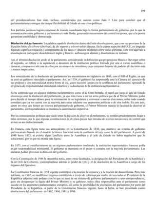 199

del presidencialismo han sido, incluso, consideradas por autores como Juan J. Linz para concluir que el
parlamentarismo consigue dar mayor flexibilidad al Estado en sus crisis políticas.

Los partidos políticos logran consensar de manera coordinada bajo la forma parlamentaria de gobierno, por lo que la
comunicación entre gobierno y parlamento es más fluida, generando mecanismos de control recíproco, que a la postre
garantizan estabilidad y democracia.

Disolución del parlamento. La palabra española disolución deriva del latín dissolucioonis, que a su vez proviene de la
locución latina dissolvere (disolver), de dis separar y solvere soltar, desatar. En la cuarta acepción del DLE, en lenguaje
figurado significa relajación y rompimiento de los lazos o vínculos existentes entre varias personas. Esta voz equivale a
dissoluçäo en portugués; dissolution en inglés y francés; auflosung en alemán y dissoluzione en italiano.

Así, el término disolución unido al de parlamento, considerando la definición que proporciona Maurice Duverger sobre
el segundo, se refiere a la separación o desunión de la institución política formada por una o varias asambleas o
cámaras, compuesta cada una de ellas por un número de miembros, cuyo conjunto dispone de poderes de decisión más
o menos importantes.

Los antecedentes de la disolución del parlamento los encontramos en Inglaterra en 1689, con el Bill of Rights, ya que
se creó un gabinete vinculado al parlamento. Así, en 1739, el gabinete fue responsable ante la Cámara del ejercicio de
sus poderes y con personalidad propia frente al rey, quien necesitó contar con la confianza del parlamento, operando la
exigencia de responsabilidad ministerial colectiva y la disolución de la institución representativa.

Se ha sostenido que en algunos sistemas parlamentarios como el de Gran Bretaña, el papel que juega el jefe de Estado
disminuye ante la disolución del parlamento, ya que ésta viene a ser un arma política que da al Primer Ministro poder
para decidir el tiempo idóneo para la terminación de su legislatura y convocar a nuevas elecciones, sobre todo cuando
considera que ya no cuenta con la mayoría para sacar adelante sus propuestas políticas o de otra índole. En este país,
como en otros que tienen un sistema parlamentario de gobierno, el Primer Ministro maneja la facultad de disolver al
parlamento, correspondiéndole al monarca la autorización respectiva.

Por las consecuencias políticas que suele tener la decisión de disolver al parlamento, se pondera prudentemente llegar a
tales extremos, por lo que algunas constituciones de diversos países han introducido ciertos mecanismos de control que
eviten su uso indiscriminado.

En Francia, esta figura tiene sus antecedentes en la Constitución de 1830, que mantuvo un sistema de gobierno
parlamentario basado en el modelo británico funcionó tanto la confianza del rey como la del parlamento. A partir de
1848 hasta 1875, si existía algún conflicto entre la Asamblea y el jefe de Estado no había regulación que lo
solucionara, por lo que no existía esta figura.

En 1875, con el establecimiento de un régimen parlamentario moderado, la institución representativa francesa podía
exigir responsabilidad ministerial. El gobierno se mantenía en el poder si contaba con la mayoría parlamentaria. Las
cámaras podían provocar la dimisión del gobierno.

Con la Constitución de 1946 la Asamblea tenía, entre otras facultades, la designación del Presidente de la República y
la del Jefe de Gobierno, contemplándose además el poder de veto y el de disolución de la Asamblea a cargo de los
órganos del Ejecutivo.

La Constitución francesa de 1958 vigente contempló a la moción de censura y a la moción de desconfianza. Pero más
adelante, en 1962, se modificó el régimen establecido a través de reformas por medio de las cuales el Presidente de la
República adquirió más poderes con lo que se pasó de un sistema de gobierno parlamentario a uno semipresidencial,
pero sin desaparecer la figura del Primer Ministro y su gabinete, todos ellos responsables ante el parlamento como
sucede en los regímenes parlamentarios europeos, así como la posibilidad de disolución del parlamento por parte del
Presidente de la República. A partir de la Constitución francesa vigente, hasta la fecha, se han presentado cuatro
disoluciones del parlamento: en 1962, 1968, 1981 y 1988.
 