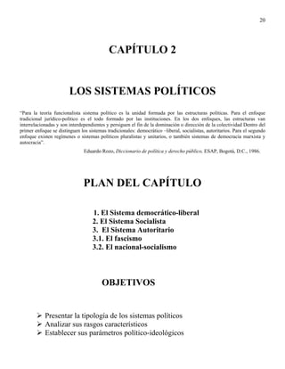 20




                                           CAPÍTULO 2


                        LOS SISTEMAS POLÍTICOS
“Para la teoría funcionalista sistema político es la unidad formada por las estructuras políticas. Para el enfoque
tradicional jurídico-político es el todo formado por las instituciones. En los dos enfoques, las estructuras van
interrelacionadas y son interdependientes y persiguen el fin de la dominación o dirección de la colectividad Dentro del
primer enfoque se distinguen los sistemas tradicionales: democrático –liberal, socialistas, autoritarios. Para el segundo
enfoque existen regímenes o sistemas políticos pluralistas y unitarios, o también sistemas de democracia marxista y
autocracia”.
                               Eduardo Rozo, Diccionario de política y derecho público, ESAP, Bogotá, D.C., 1986.




                               PLAN DEL CAPÍTULO

                                   1. El Sistema democrático-liberal
                                   2. El Sistema Socialista
                                   3. El Sistema Autoritario
                                   3.1. El fascismo
                                   3.2. El nacional-socialismo



                                        OBJETIVOS


            Presentar la tipología de los sistemas políticos
            Analizar sus rasgos característicos
            Establecer sus parámetros político-ideológicos
 