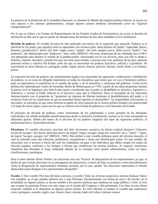200

La práctica de la disolución de la Asamblea Nacional, no obstante lo híbrido del régimen político francés, lo acerca en
este aspecto a los sistemas parlamentarios, aunque algunos autores prefieren denominarlo como un “régimen
semipresidencial”.

Por lo que se refiere a la Cámara de Representantes de los Estados Unidos de Norteamérica, no existe el derecho de
disolución en ella, por lo que no puede ser disuelta antes del término de dos años señalados en la Constitución.

División de poderes. El vocablo división ha sido analizado con motivo de la expresión que antecede. Poderes es el
plural de la voz poder, que significa tener la capacidad o los recursos para: tener permiso de (poder “capacidad, fuerza,
dominio, jurisdicción”), deriva del latín vulgar potere "poder", del latín antiguo potere (latín posse) "poder"; "ser
poderoso", del indoeuropeo potí "poderoso"; amo, señor (BDELE). Diversas acepciones de las señaladas por el DLE
son apropiadas para denotar el sentido de la palabra poder, relacionada con la voz división, pues con ella se alude a:
dominio, imperio, facultad y jurisdicción que uno tiene para mandar o ejecutar una cosa; gobierno de un país; suprema
potestad rectora y coactiva del Estado, entre las que se encuentran los poderes Ejecutivo, judicial y Legislativo. Su
equivalente en otros idiomas es: portugués, poder, inglés, power; francés, pouvoir; alemán, macht, kraft; y en italiano,
potere.

La expresión división de poderes, tan estrechamente ligada a los enunciados de separación, colaboración o distribución
de poderes, es un tema de obligado tratamiento en todas las disciplinas que tienen que ver con el fenómeno político,
pues su importancia es manifiesta en el estudio del poder y de la naturaleza y estructura del gobierno. Como teoría
política fue elaborada por Carlos de Secondat, Barón de Montesquieu en 1748. a partir de las ideas propuestas durante
la guerra civil en Inglaterra, por John Locke (quien consideraba que el poder se desdoblaba en ejecutivo, legislativo y
federativo, e incluía al Poder Judicial en el ejecutivo, para que el federativo fuese el encargado de las relaciones
internacionales) con el propósito de "garantizar un régimen de libertad mediante el desdoblamiento del poder y el
recíproco freno de los organismos en que la autoridad estatal suprema se desmembra". Su originalidad, conveniente es
precisarlo, se encuentra en que como doctrina se aparta de otros aspectos de la ciencia política tratados con anterioridad
a lo largo de varios siglos, como son los que se refieren a las formas de gobierno y a las funciones del Estado.

El principio de división de poderes, como instrumento de los gobernantes y como garantía de las libertades
individuales, ha sufrido profundas transformaciones desde su primitiva formulación, incluso se ha visto amenazado en
diferentes épocas. Dentro del marco de la división de los poderes surgieron dos tipos de regímenes políticos: el
parlamentarismo y el presidencialismo.

Elecciones. El vocablo elecciones, proviene del latín electionem, acusativo de electio (radical election-) "elección,
acción de escoger", de electos, participio pasivo de eligere "elegir, escoger; elegir por votación", de e- "sacar" + ligere,
de legere "recoger, escoger, lee" (BDELE, 1989). Para definir a este vocablo debemos partir del término elección, el
cual se entiende como una selección, preferencia, escogimiento y hasta una libertad para actuar. En este sentido, las
elecciones son el proceso a través del cual los ciudadanos escogen a los individuos que deben ocupar los cargos de
elección popular, conforme a los tiempos y formas que establezcan las normas jurídicas. Al respecto, numerosos
tratadistas han abordado el tema, señalando además de su concepto otros puntos sobresalientes, como sus tipos,
clasificaciones y patologías.

Para el autor alemán Dieter Nohlen, las elecciones son una "técnica" de designación de los representantes, ya que, el
hecho de que existan elecciones no es presupuesto de democracia; a través de éstas se sustituye a otros procedimientos
como la designación de representantes mediante sucesión, por lo que, apunta "las elecciones representan el método
democrático para designar a los representantes del pueblo".

Escaño. I. Este vocablo Proviene del latín scámnum, escambel. Entre sus diversas acepciones interesa destacar: banco
con respaldo, en el que pueden sentarse tres o más Personas, frecuentemente con forma de arco o de círculo; en la
actualidad, en algunos países, se da ese nombre a los puestos políticos que implican un cargo público, o bien, al sitio
que ocupan las personas físicas con este cargo, en el recinto del Congreso o del parlamento. Con base en esta última
acepción, también se le denomina en algunos países curules. En otros idiomas se traduce el vocablo que analizamos
como: portugués, escanho; inglés, seat; francés, banc; alemán, bank mit Lehne e italiano scanno.
 