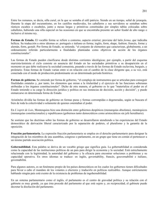201

Entre los romanos, se decía, silla curul, en la que se sentaba el edil patricio. Siendo en un tiempo, señal de jerarquía.
Durante la etapa del oscurantismo, en los castillos medievales, los caballeros y sus servidores se sentaban sobre
rústicos escaños o escabeles, junto a mesas largas y primitivas constituidas por simples tablas colocadas sobre
caballetes, habiendo una silla especial en las ocasiones en que se encontraba presente un señor feudal de alto rango o
inclusive el mismo rey.

Formas de Estado. El vocablo forma se refiere a contorno, aspecto exterior; proviene del latín forma, que indicaba
belleza. Su traducción a otros idiomas es: portugués e italiano es forma; inglés, form, shape, fashion; francés, forme y
alemán, form, gestalt. Por forma de Estado, se entiende, “el conjunto de elementos que caracterizan, globalmente, a un
ordenamiento referido particularmente a finalidades planteadas como objetivos de acción de los órganos
constitucionales”.

Las formas de Estado pueden clasificarse desde distintas corrientes ideológicas; por ejemplo, a partir del esquema
marxista-leninista el ciclo consiste en ausencia del Estado en las sociedades primitivas a su desaparición en el
momento en que debe realizarse la sociedad comunista, pasando a través de las formas de Estado esclavista, burgués, y
proletario. Estas formas de Estado varían entre sí en relación con el cambio de la clase dirigente que, a su vez, está
conectada con el modo de producción predominante en un determinado periodo histórico.

Formas de gobierno. Se entiende por forma de gobierno, “el complejo de instrumentos que se articulan para conseguir
finalidades estatales y, por tanto, los elementos que miran a la titularidad y el ejercicio de las funciones soberanas
atribuidas a los órganos constitucionales". Dicho de otra manera, el gobierno es lo que "materializa el poder en el
Estado teniendo a su cargo la dirección jurídica y política en sus instancias de decisión, acción y decisión”, y puede
enmarcarse en determinada forma de Estado.

Aristóteles dividía las formas de gobierno en formas puras y formas corrompidas o degeneradas, según se buscara el
bien de toda la colectividad o solamente de quienes ostentaban el poder.

En L’esprit de Lois, Montesquieu hizo una distinción entre gobiernos despóticos (monarquías absolutas), monárquicos
(monarquías constitucionales) y republicanos (gobiernos tanto democráticos como aristocráticos sin jefe hereditario).

Se sostiene que las doctrinas sobre las formas de gobierno se desarrollaron atendiendo a las experiencias del Estado
democrático de derivación liberal caracterizado por la separación de poderes, el pluralismo y la garantía de la
oposición.

Fracción parlamentaria. La expresión fracción parlamentaria se emplea en el derecho parlamentario para designar la
integración de los miembros de una asamblea, congreso o parlamento, en un grupo que tiene en común el pertenecer a
un mismo partido asociación política.

Gobernabilidad. Esta palabra se deriva de un vocablo griego que significa guía. La gobernabilidad es considerada
como la capacidad de las instituciones políticas de un país para dirigir la economía y la sociedad. Está estrechamente
relacionada con la legitimidad, la autoridad del gobierno y la eficacia para encontrar soluciones a problemas y su
capacidad operativa. En otros idiomas se traduce: en inglés, governability, francés, gouvernabilité e italiano,
govemabilità.

Para algunos autores, es un fenómeno propio de los países democráticos en los cuales los gobiernos tienen dificultades
para llevar a cabo el mandato de los votantes o electores y traducirlo en políticas realizables. Aunque estrictamente
hablando ningún país está exento de la existencia de problemas de ingobernabilidad.

En un sistema parlamentario como el inglés, el parlamento es el centro de gravedad política y su relación con el
gabinete es muy grande, ya que ésta procede del parlamento al que está sujeto y, en reciprocidad, el gabinete puede
decretar la disolución del parlamento.
 