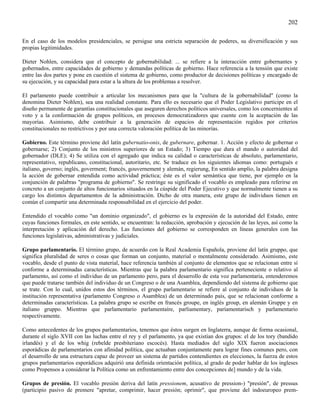 202

En el caso de los modelos presidenciales, se persigue una estricta separación de poderes, su diversificación y sus
propias legitimidades.

Dieter Nohlen, considera que el concepto de gobernabilidad: ... se refiere a la interacción entre gobernantes y
gobernados, entre capacidades de gobierno y demandas políticas de gobierno. Hace referencia a la tensión que existe
entre las dos partes y pone en cuestión el sistema de gobierno, como productor de decisiones políticas y encargado de
su ejecución, y su capacidad para estar a la altura de los problemas a resolver.

El parlamento puede contribuir a articular los mecanismos para que la "cultura de la gobernabilidad" (como la
denomina Dieter Nohlen), sea una realidad constante. Para ello es necesario que el Poder Legislativo participe en el
diseño permanente de garantías constitucionales que aseguren derechos políticos universales, como los concernientes al
voto y a la conformación de grupos políticos, en procesos democratizadores que cuente con la aceptación de las
mayorías. Asimismo, debe contribuir a la generación de espacios de representación regidos por criterios
constitucionales no restrictivos y por una correcta valoración política de las minorías.

Gobierno. Este término proviene del latín gubernatio-onis, de gubernare, gobernar. 1. Acción y efecto de gobernar o
gobernarse; 2) Conjunto de los ministros superiores de un Estado; 3) Tiempo que dura el mando o autoridad del
gobernador (DLE); 4) Se utiliza con el agregado que indica su calidad o características de absoluto, parlamentario,
representativo, republicano, constitucional, autoritario, etc. Se traduce en los siguientes idiomas como: portugués e
italiano, governo; inglés, goverment; francés, gouvernement y alemán, regierung, En sentido amplio, la palabra designa
la acción de gobernar entendida como actividad práctica; éste es el valor semántica que tiene, por ejemplo en la
conjunción de palabras "programa de gobierno". Se restringe su significado el vocablo es empleado para referirse en
concreto a un conjunto de altos funcionarios situados en la cúspide del Poder Ejecutivo y que normalmente tienen a su
cargo los distintos departamentos de la administración. Dicho de otra manera, este grupo de individuos tienen en
común el compartir una determinada responsabilidad en el ejercicio del poder.

Entendido el vocablo como "un dominio organizado", el gobierno es la expresión de la autoridad del Estado, entre
cuyas funciones formales, en este sentido, se encuentran: la redacción, aprobación y ejecución de las leyes, así como la
interpretación y aplicación del derecho. Las funciones del gobierno se corresponden en líneas generales con las
funciones legislativas, administrativas y judiciales.

Grupo parlamentario. El término grupo, de acuerdo con la Real Academia Española, proviene del latín gruppo, que
significa pluralidad de seres o cosas que forman un conjunto, material o mentalmente considerado. Asimismo, este
vocablo, desde el punto de vista material, hace referencia también al conjunto de elementos que se relacionan entre sí
conforme a determinadas características. Mientras que la palabra parlamentario significa perteneciente o relativo al
parlamento, así como el individuo de un parlamento pero, para el desarrollo de esta voz parlamentaria, entenderemos
que puede tratarse también del individuo de un Congreso o de una Asamblea, dependiendo del sistema de gobierno que
se trate. Con lo cual, unidos estos dos términos, el grupo parlamentario se refiere al conjunto de individuos de la
institución representativa (parlamento Congreso o Asamblea) de un determinado país, que se relacionan conforme a
determinadas características. La palabra grupo se escribe en francés groupe, en inglés group, en alemán Gruppe y en
italiano gruppo. Mientras que parlamentario parlamentaíre, parliamentary, paríamentarisch y parlamentario
respectivamente.

Como antecedentes de los grupos parlamentarios, tenemos que éstos surgen en Inglaterra, aunque de forma ocasional,
durante el siglo XVII con las luchas entre el rey y el parlamento, ya que existían dos grupos: el de los tory (bandido
irlandés) y el de los whig (rebelde presbiteriano escocés). Hasta mediados del siglo XIX fueron asociaciones
esporádicas de parlamentarios con afinidad política, que actuaban conjuntamente para lograr fines comunes pero, con
el desarrollo de una estructura capaz de proveer un sistema de partidos contendientes en elecciones, la fuerza de estos
grupos parlamentarios esporádicos adquirió una definida orientación política, al grado de poder hablar de los ingleses
como Propensos a considerar la Política como un enfrentamiento entre dos concepciones de] mundo y de la vida.

Grupos de presión. El vocablo presión deriva del latín pressionem, acusativo de pression-) "presión", de pressus
(participio pasivo de premere "apretar, comprimir, hacer presión; oprimir", que proviene del indoeuropeo prem-
 