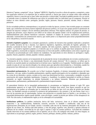 203

[durativo] "apretar, comprimir", de pe- "golpear" (BDELE). Significa la acción o efecto de apretar o comprimir y entre
sus acepciones relativas a la expresión que se analiza equivale a: fuerza que ejerce un cuerpo sobre cada unidad de
superficie; fuerza o coacción que se hace sobre una persona o colectividad. Asociada la palabra presión a la voz social,
se entiende como el conjunto de influencias que ejerce la sociedad sobre los individuos que la componen. Presión se
traduce en otros idiomas como: portugués, pressão; inglés, pressure; francés, pressión; alemán, druck e italiano,
pressione.

En las sociedades políticas contemporáneas y en general en todas las épocas, existen y han existido grupos en constante
lucha, que conforman una fuerza motora impulsara del proceso político, en el que esos grupos poseen la pretensión de
obtener las mayores ventajas a fin de satisfacer particulares intereses. Para algunos autores, los grupos de presión, se
integran por personas, cuyos objetivos son influir en las esferas del aparato estatal o de las organizaciones políticas,
fundamentalmente para obtener beneficios concretos, mediante el empleo de recursos económicos, organización
adecuada e instrumentos de comunicación masiva, que suelen poner a su disposición para actuar preponderantemente
en la vida política y social de la nación.

Iniciativa legislativa popular. Los conceptos gramatical y jurídico de iniciativa han quedado explicados a propósito
del vocablo iniciativa de ley o decreto. Los adjetivos legislativo, legislativa, derivados de legislar, aplícanse, “al
derecho o potestad de hacer leyes”. El adjetivo popular, del latín populalis, significa: “perteneciente o relativo al
pueblo”. La iniciativa legislativa popular es el derecho que se le confiere al pueblo para hacer propuestas de ley al
Poder Legislativo, reconocido en algunas constituciones en favor del pueblo; estableciéndose como único requisito que
la iniciativa sea presentada por cierto número de ciudadanos. Su equivalente en otros idiomas es: portugués e inglés,
popular, francés, populaire; alemán, populär e italiano, popolare.

“La iniciativa popular consiste en la transmisión de la potestad de iniciar el procedimiento de revisión constitucional o
de formación de la ley formal, a una determinada fracción del cuerpo electoral.” De lo expuesto, se infiere que la
iniciativa en cuestión puede ser constitucional en el primer caso y legislativa en el segundo. También puede ser simple,
cuando no pasa de ser una moción dirigida a las cámaras para que aprueben determinada ley, y formulada, cuando los
proponentes han elaborado por sí mismos el proyecto de ley y piden que así como lo proponen sea aprobado.

Inmunidad parlamentaria. De acuerdo con la Real Academia Española, el término inmunidad proviene del latín
immunitas, -atis que, unida a la palabra parlamentaria, significa aquella prerrogativa de los senadores y diputados que
los exime de ser detenidos o presos, excepto en los casos que determinan las leyes, o procesados y juzgados sin previa
autorización del cuerpo legislador (parlamento, Congreso o Asamblea). La palabra inmunidad se escribe en francés
immunité, en inglés immunitary, en alemán Immunitäit y en italiano immunità. Mientras que parlamentaria
parlamentaire, parliamentary, parlamentarisch y parlamentaria respectivamente.

El antecedente histórico de la inmunidad parlamentaria lo encontramos en Inglaterra durante el siglo XV, pero
jurídicamente apareció en el siglo XVII, denominándosele Freedom from arrest. Esta figura consistía en que los
parlamentarios no podían ser arrestados por la comisión de un delito de tipo civil con pena de prisión por deudas
civiles. Su finalidad consistía en permitir la asistencia del parlamentario a las sesiones y, de esta forma, tener voz y
voto de las personas por él representadas. Incluso esta protección se extendía hacia su familia y sus servidores. La
inmunidad parlamentaria inglesa quedó abolida, como privilegio, cuando la prisión por delitos civiles desapareció en
1838. Por esta razón, el ordenamiento inglés ya no la contempla en la actualidad.

Instituciones políticas. La palabra institución, deriva del latín: intitutionis, tiene en el idioma español varias
acepciones v. gr. establecimiento, fundación, creación, erección; lo fundado o establecido; cada una de las
organizaciones principales de un Estado, nación o sociedad; cada una de las materias principales del Derecho o de
alguna de sus ramas, etc. Política (del latín politice, y éste del griego, significa: arte, doctrina y opinión referente al
gobierno de los estados. Actividad de los que rigen o aspiran a regir los asuntos políticos. Actividad del ciudadano
cuando interviene en los asuntos públicos con su opinión, con su voto o de cualquier otro modo. En otras lenguas, su
equivalente es en portugés, política; inglés, politics; francés, politique, alemán, politik e italiano, política
 