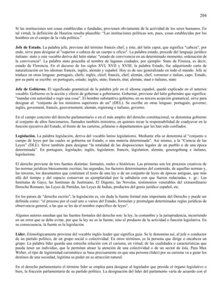 204

Si las instituciones son cosas establecidas o fundadas, provienen obviamente de la actividad de los seres humanos. En
tal virtud, la definición de Hauriou resulta plausible: “Las instituciones políticas son, pues, cosas establecidas por los
hombres en el campo de la vida política.”

Jefe de Estado. La palabra jefe, proviene del término francés chef, y éste, del latín caput, que significa “cabeza”, por
ende, sirve para designar al "superior o cabeza de un cuerpo u oficio". La palabra estado, procede del lenguaje jurídico
italiano: stato y este vocablo deriva del latín status: "estado de convivencia en un determinado momento; ordenación de
la convivencia". La palabra stato procedía al nombre de lagunas ciudades, por ejemplo: Stato de Firenza, es decir,
estado de Florencia. En el decurso de los siglos XVI, XVII y XVIII, la palabra Estado, fue adquiriendo carta de
naturalización en los idiomas francés, inglés, alemán y español. Hoy es de uso generalizado en todo el mundo. Jefe se
traduce en otras lenguas: portugués, chefe; inglés, chief; francés, chef; alemán, chef, vorstener e italian, capo. Estado,
por su parte se escribe: en portugués, estado; inglés, state; francés, état; alemán, staat e italiano, stato

Jefe de Gobierno. El significado gramatical de la palabra jefe en el idioma español, quedó explicado en el anterior
vocablo. Gobierno es la acción y efecto de gobernar a gobernarse. Gobernar, proviene del latín gobernâre que significa:
“mandar con autoridad o regir una cosa”. El hombre substantivo gobierno, en su tercera acepción gramatical, sirve para
designar al: “conjunto de los ministros superiores de un” (DEL). Se escribe en otras lenguas: portugués, governo;
inglés, goverment, francés, gouvernement; alemán, regierung e italiano, governo.

En el campo concreto del derecho parlamentario o en el más amplio del derecho constitucional, se denomina gobierno
al conjunto de altos funcionarios, llamados también ministros, en quienes recae la responsabilidad de coadyuvar en la
función ejecutiva del Estado, al frente de las carteras, jefaturas o departamentos que les han sido confiados.

Legislación. La palabra legislación, deriva del vocablo latino legislationis. Mediante ella se denomina al “conjunto o
cuerpo de leyes por las cuales se gobierna un Estado, o una materia determinada”. Así mismo, a la “Ciencia de las
Leyes” (DLE). Sirve también para designar “la totalidad de las disposiciones legales de un pueblo o de una época
determinada”. En portugués, legislação; inglés, legislation; francés, législation; alemán, gesetzgebung e italiano,
legislazione.

El derecho proviene de tres fuentes distintas: formales, reales e históricas. Las primeras son los procesos creativos de
las normas jurídicas básicamente escritas; las segundas, los factores determinantes del contenido, de aquellas normas y,
las terceras, los documentos que contienen el texto de una ley o de un conjunto de leyes de épocas antiguas, que más
allá del tiempo y del espacio conservan su ejemplaridad por la sabiduría con que fueron redactadas, v. gr.: Las
Institutas de Gayo, las Institutas de Justiniano, El Digesto, las Novelas, testimonios venerables del extraordinario
Derecho Romano; las Leyes de Partidas, las Leyes de Indias, productos del genio jurídico español, etc.

En los países de “derecho escrito”, la legislación es, sin duda la fuente formal más importante del Derecho y puede ser
definida como: “el proceso por el cual uno o varios del Estado, formulan y promulgan determinadas reglas jurídicas de
observancia general, a las que se les da el nombre específico de leyes”.

Algunos autores enseñan que las fuentes formales del derecho son: la ley, la costumbre y la jurisprudencia, incurriendo
en un error que se debe evitar, por que la ley no es la fuente, sino el producto de la actividad o función legislativa. En
su consecuencia, la fuente es la legislación.

Líder. Etimológicamente proviene del vocablo inglés leader que significa guía. Se le denomina así, al jefe o conductor
de un partido político, de un grupo social o colectividad. En otros términos, es la persona que dirige o encabeza un
grupo. La palabra líder guarda una estrecha relación con el carisma, en virtud, de las cualidades o características que
pueda tener un individuo, que le permitan atraer la atención de una colectividad o de un sector de ésta. Para Max
Weber, el tipo de legitimidad carismático se basa precisamente en que una persona (líder) por su carisma va a guiar los
destinos de una sociedad, legitima su poder en su atracción natural.

En el derecho parlamentario el término líder se emplea para designar al legislador que preside el órgano legislativo o
bien, la fracción parlamentaria de su partido político. La designación del líder del parlamento varía de acuerdo con el
 