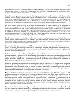 205

régimen político; así, en un sistema presidencial es el titular del Poder Ejecutivo quien influye en la nominación del
individuo que presidirá el Congreso o Cámara (según se le denomine), cuando pertenece al partido mayoritario,
independientemente del formalismo jurídico que establezca la ley.

En cambio en un régimen parlamentario, como el de Inglaterra, el líder del partido mayoritario en la Cámara de los
Comunes, es quien ocupa el cargo de primer ministro del gobierno británico y dirige los trabajos de la cámara, lo que le
da un distintivo especial. En ambos casos, los líderes (formalmente llamados presidentes) de los órganos legislativos,
coordinan las labores parlamentarias que se desarrollan en las comisiones de trabajo, tienen a su cargo la
administración del parlamento y mantienen relación directa con los líderes de las otras fracciones parlamentarias.

Por lo que respecta al o a los líderes de los grupos parlamentarios que no tienen la mayoría en un parlamento, su
función estriba en guiar a sus compañeros legisladores en la estrategia partidista a seguir en las labores legislativas, ya
sea en comisiones o en sesión, para defender la postura ideológica de su partido político. Además de ser los encargados
de negociar los acuerdos parlamentarios con el resto de los coordinadores de otras fracciones. Su nombramiento, es por
lo regular una designación por parte de la dirigencia de su organismo político; pocos casos se dan, en que sus
correligionarios sean quienes lo eligen, pero si esto llega a ocurrir la elección es sólo un acto de confirmación de una
decisión partidista o de un consenso de grupos parlamentarios ya adoptada.

Mandato constitucional. Se entiende por mandato todo encargo o comisión; actuar en representación de alguien, en
general orden o disposición imperativa. Si atendemos a su etimología latina, del verbo mandar, mandare significa
encomendar, encargar, poner en manos de o dar órdenes. Esta voz se escribe mandato, ordem en portugués; mandato en
inglés; ordre, mandement en francés y mandat en alemán.

En el derecho público y en el caso concreto del derecho constitucional, el mandato va ligado a la idea de representación
política, en virtud de que la ciudadanía a través de sus representantes populares, va a conformar un gobierno, en el cual,
los mandatarios (gobernantes) actúan y ejercen el poder con base en la voluntad de sus mandantes (gobernados)
plasmada en un texto constitucional.

Es decir, cada acto, facultad u obligación del gobernante tiene su fundamento en una constitución, además de estar
actuando en nombre y representación del pueblo. De aquí que el cuerpo electoral designe como representantes suyos, a
los que han de gobernarlo, que comúnmente son los individuos que integran los poderes Ejecutivo y Legislativo, salvo
algunas excepciones donde se elige a miembros del Poder Judicial; en virtud de que ha desaparecido en la actualidad el
gobierno directo del pueblo, salvo en los cantones suizos.

En síntesis, el mandato constitucional tiene su fundamento en el sistema representativo, en el que el pueblo se gobierna
por medio de sus elegidos. Precisamente, para robustecer la idea del ejercicio del gobierno por medio de
representantes, se utilizó la figura civilista del mandato. En la teoría representativa, la nación es una persona titular de
la soberanía, que confiere el poder de ejercer en su nombre esa soberanía; relación de mandato que origina una
representación de la nación por el parlamento, postura que sostiene León Duguit.

Mayoría absoluta. El término mayoría proviene etimológicamente del latín mayor, del catalán majoria a y del
indoeuropeo mag-yos que significan mayor. Dentro de las distintas concepciones que le otorga el Diccionario de la
Real Academia de la Lengua Española significa calidad de mayor; mayor cantidad o también relacionado con la
mayoría de edad que requiere una persona, para ser sujeto de derechos y obligaciones. En términos políticos, la
mayoría implica el número más crecido de votos conforme una votación o elección. Del término mayoría su
equivalente en otros idiomas es: maioria en portugués; majority en inglés; majority en francés; majortät en alemán y
maggiorita en italiano. Mientras que absoluta, se traduce como absoluto en portugués; absolute en inglés; absolu en
francés; unbeding en alemán y assoluto en italiano.

La mayoría absoluta significa tener el 50 por ciento de una votación más uno, o como acostumbra a decirse la mitad
más uno. Este tipo de mayoría es requerido por algunos textos legales, como la Constitución o reglamentos interiores
de parlamentos o congresos, para que sea aprobada alguna reforma jurídica o para tomar una decisión.
 