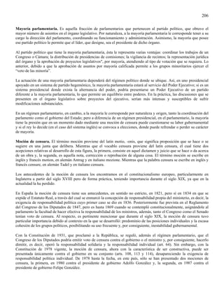 206

Mayoría parlamentaria. Es aquella fracción de parlamentarios que pertenecen al partido político, que obtuvo el
mayor número de asientos en el órgano legislativo. Por naturaleza, a la mayoría parlamentaria le corresponde tener a su
cargo la dirección del parlamento, coordinando su funcionamiento y administración. Asimismo, la mayoría que posee
ese partido político le permite que el líder, que designe, sea el presidente de dicho órgano.

Al partido político que tiene la mayoría parlamentaria, ésta le representa varias ventajas: coordinar los trabajos de un
Congreso o Cámara; la distribución de presidencias de comisiones; la vigilancia de recintos; la representación jurídica
del órgano y la aprobación de proyectos legislativos", por mayoría, atendiendo al tipo de votación que se requiera. Lo
anterior, debido a que la aprobación de asuntos por mayoría calificada permite a los grupos minoritarios ejercer el
“veto de las minoría”.

La actuación de una mayoría parlamentaria dependerá del régimen político donde se ubique. Así, en uno presidencial
apoyado en un sistema de partido hegemónico, la mayoría parlamentaria estará al servicio del Poder Ejecutivo; si es un
sistema presidencial donde exista la alternancia del poder, podría presentarse un Poder Ejecutivo de un partido
diferente a la mayoría parlamentaria, lo que permite un equilibrio entre poderes. En la práctica, las discusiones que se
presenten en el órgano legislativo sobre proyectos del ejecutivo, serían más intensas y susceptibles de sufrir
modificaciones substanciales.

En un régimen parlamentario, en cambio, a la mayoría le corresponde por naturaleza y origen, tanto la coordinación del
parlamento como el gobierno del Estado; pero a diferencia de un régimen presidencial, en el parlamentario, la mayoría
tiene la presión que en un momento dado mediante una moción de censura puede cuestionarse su labor gubernamental
y si el rey lo decide (en el caso del sistema inglés) se convoca a elecciones, donde puede refrendar o perder su carácter
de mayoría.

Moción de censura. El término moción proviene del latín motio, -onis, que significa proposición que se hace o se
sugiere en una junta que delibera. Mientras que el vocablo censura proviene del latín censura, el cual tiene dos
acepciones relativas al desarrollo de esta figura, la primera, consiste en aquel dictamen y juicio que se hace o da acerca
de un obra y, la segunda, es aquella nota, corrección o reprobación de alguna cosa. El término moción se escribe en
inglés y francés motion, en alemán Antrag y en italiano mozione. Mientras que la palabra censura se escribe en inglés y
francés censure, en alemán Tadel y en italiano censura.

Los antecedentes de la moción de censura los encontramos en el constitucionalismo europeo, particularmente en
Inglaterra a partir del siglo XVIII pero de forma práctica, teniendo importancia durante el siglo XIX, ya que en la
actualidad la ha perdido.

En España la moción de censura tiene sus antecedentes, en sentido no estricto, en 1821, pero sí en 1834 en que se
expide el Estatuto Real, a través del cual se enmarcó la concepción de responsabilidad propia del ministerio, es decir, la
exigencia de responsabilidad política cuyo primer caso se dio en 1836. Posteriormente fue prevista en el Reglamento
del Congreso de los Diputados de 1847, pero es hasta 1869 cuando se contempló constitucionalmente, asignándole al
parlamento la facultad de hacer efectiva la responsabilidad de los ministros, además, tanto el Congreso como el Senado
tenían voto de censura. Al respecto, es pertinente mencionar que durante el siglo XIX, la moción de censura tuvo
particular importancia debido al contexto en la que se desarrolló: predominio de las posiciones individuales y la escasa
cohesión de los grupos políticos, posibilitando su uso frecuente y, por consiguiente, inestabilidad gubernamental.

Con la Constitución de 1931, que proclamó a la República, se reguló, además el régimen parlamentario, que el
Congreso de los Diputados podría emitir voto de censura contra el gobierno o el ministro y, por consiguiente, hacerlo
dimitir, es decir, operó la responsabilidad solidaria y la responsabilidad individual (art. 64). Sin embargo, con la
Constitución de 1978 vigente, la moción de censura, ahora con la característica de ser constructiva, puede ser
presentada únicamente contra el gobierno en su conjunto (arts. 108, 113 y 114), desapareciendo la exigencia de
responsabilidad política individual. De 1978 hasta la fecha, en este país, sólo se han presentado dos mociones de
censura, la primera, en 1980 contra el presidente de gobierno Adolfo González y, la segunda, en 1987 contra el
presidente de gobierno Felipe González.
 