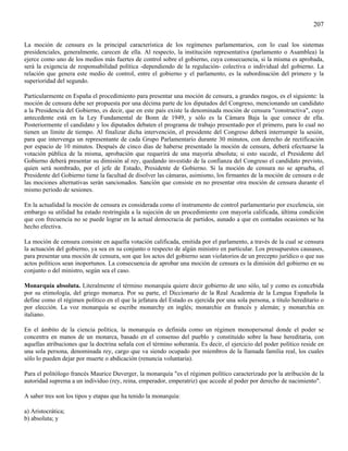 207

La moción de censura es la principal característica de los regímenes parlamentarios, con lo cual los sistemas
presidenciales, generalmente, carecen de ella. Al respecto, la institución representativa (parlamento o Asamblea) la
ejerce como uno de los medios más fuertes de control sobre el gobierno, cuya consecuencia, si la misma es aprobada,
será la exigencia de responsabilidad política -dependiendo de la regulación- colectiva o individual del gobierno. La
relación que genera este medio de control, entre el gobierno y el parlamento, es la subordinación del primero y la
superioridad del segundo.

Particularmente en España el procedimiento para presentar una moción de censura, a grandes rasgos, es el siguiente: la
moción de censura debe ser propuesta por una décima parte de los diputados del Congreso, mencionando un candidato
a la Presidencia del Gobierno, es decir, que en este país existe la denominada moción de censura "constructiva", cuyo
antecedente está en la Ley Fundamental de Bonn de 1949, y sólo es la Cámara Baja la que conoce de ella.
Posteriormente el candidato y los diputados debaten el programa de trabajo presentado por el primero, para lo cual no
tienen un límite de tiempo. Al finalizar dicha intervención, el presidente del Congreso deberá interrumpir la sesión,
para que intervenga un representante de cada Grupo Parlamentario durante 30 minutos, con derecho de rectificación
por espacio de 10 minutos. Después de cinco días de haberse presentado la moción de censura, deberá efectuarse la
votación pública de la misma, aprobación que requerirá de una mayoría absoluta; si esto sucede, el Presidente del
Gobierno deberá presentar su dimisión al rey, quedando investido de la confianza del Congreso el candidato previsto,
quien será nombrado, por el jefe de Estado, Presidente de Gobierno. Si la moción de censura no se aprueba, el
Presidente del Gobierno tiene la facultad de disolver las cámaras, asimismo, los firmantes de la moción de censura o de
las mociones alternativas serán sancionados. Sanción que consiste en no presentar otra moción de censura durante el
mismo periodo de sesiones.

En la actualidad la moción de censura es considerada como el instrumento de control parlamentario por excelencia, sin
embargo su utilidad ha estado restringida a la sujeción de un procedimiento con mayoría calificada, última condición
que con frecuencia no se puede lograr en la actual democracia de partidos, aunado a que en contadas ocasiones se ha
hecho efectiva.

La moción de censura consiste en aquella votación calificada, emitida por el parlamento, a través de la cual se censura
la actuación del gobierno, ya sea en su conjunto o respecto de algún ministro en particular. Los presupuestos causases,
para presentar una moción de censura, son que los actos del gobierno sean violatorios de un precepto jurídico o que sus
actos políticos sean inoportunos. La consecuencia de aprobar una moción de censura es la dimisión del gobierno en su
conjunto o del ministro, según sea el caso.

Monarquía absoluta. Literalmente el término monarquía quiere decir gobierno de uno sólo, tal y como es concebida
por su etimología, del griego monarca. Por su parte, el Diccionario de la Real Academia de la Lengua Española la
define como el régimen político en el que la jefatura del Estado es ejercida por una sola persona, a título hereditario o
por elección. La voz monarquía se escribe monarchy en inglés; monarchie en francés y alemán; y monarchia en
italiano.

En el ámbito de la ciencia política, la monarquía es definida como un régimen monopersonal donde el poder se
concentra en manos de un monarca, basado en el consenso del pueblo y constituido sobre la base hereditaria, con
aquellas atribuciones que la doctrina señala con el término soberanía. Es decir, el ejercicio del poder político reside en
una sola persona, denominada rey, cargo que va siendo ocupado por miembros de la llamada familia real, los cuales
sólo lo pueden dejar por muerte o abdicación (renuncia voluntaria).

Para el politólogo francés Maurice Duverger, la monarquía "es el régimen político caracterizado por la atribución de la
autoridad suprema a un individuo (rey, reina, emperador, emperatriz) que accede al poder por derecho de nacimiento".

A saber tres son los tipos y etapas que ha tenido la monarquía:

a) Aristocrática;
b) absoluta; y
 