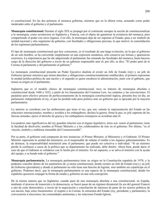 208

c) constitucional. En las dos primeras el monarca gobierna, mientras que en la última reina, actuando como poder
moderador entre el gobierno y el parlamento.

Monarquía constitucional. Durante el siglo XIX se propagó por el continente europeo la noción de constitucionalizar
a la monarquía, como aconteciera en Inglaterra y Francia, con el objeto de garantizar la existencia del monarca, pero
compartiendo el poder con otros órganos. Con ello, la monarquía deja de ser supremo al Estado, pasa a ser símbolo de
unidad nacional y otro organismo de gobierno, con facultades y obligaciones precisas, lo que motivó, la consolidación
de los regímenes parlamentarios.

El tipo de monarquía constitucional que hoy conocemos, es el resultado de una larga evolución, en la que el gobierno
de un solo hombre, se ha convertido simplemente en una expresión semántica, sólo conserva sus formas y apariencias
exteriores. La importancia que ha ido adquiriendo el parlamento fue minando las facultades del monarca, hasta hacerse
cargo de la dirección del gobierno a través de un gabinete responsable ante él; por ello, se dice: "El poder pasó de la
Corona al parlamento y del parlamento al gabinete."

La monarquía constitucional presenta un Poder Ejecutivo dualista al existir un Jefe de Estado (rey) y un jefe de
Gobierno (primer ministro) que tienen derechos y obligaciones constitucionalmente establecidos; el primero representa
la unidad jurídico-política de una nación y el segundo es quien encabeza la administración, junto con el gabinete, que
tienen su origen en el parlamento.

Inglaterra que es el modelo clásico de monarquía constitucional, tuvo su tránsito de monarquía absoluta a
constitucional desde 1688 a 1832, a partir de los lineamientos del Common Law, los estatutos y las convenciones. El
paulatino pero efectivo proceso de perfeccionamiento de la monarquía constitucional inglesa, presenta hoy en día, un
parlamento independiente al rey, el que ha perdido todo peso político ante un gobierno que es apoyado por la mayoría
parlamentaria.

Lo anterior se corrobora con las atribuciones que tiene el rey, que son: ostenta la representación del Estado en las
relaciones internacionales; nombra y acredita a los embajadores; declara la guerra; firma la paz; es jefe supremo de las
fuerzas armadas; ejerce el derecho de gracia y los embajadores extranjeros se acreditan ante él.

Los poderes más significativos del rey guardan relación con el órgano legislativo, éstos son: reunir al parlamento; tiene
la facultad de disolverlo; nombra al Primer Ministro y a los colaboradores de éste en el gobierno. Por último, “es el
vínculo, símbolo y emblema inmutable del Commonwealth”.

Por su parte, el gobierno está compuesto de tres instancias: el Primer Ministro; el Ministerio y el Gabinete. El Primer
Ministro representa la unidad del ministerio, es el responsable de señalar el rumbo a los órganos gubernamentales. Es
de destacar, la responsabilidad ministerial ante el parlamento, que puede ser colectiva o individual. “Si un ministro
pierde la confianza a causa de la política que su departamento ha realizado, debe dimitir. Ahora bien, puede darse el
caso de que el Gabinete se solidarice con lo hecho por el ministro. En tal supuesto, o se salva el ministro con la ayuda
del equipo, o se hunde todo el gobierno.”

Monarquía parlamentaria. La monarquía parlamentaria tiene su origen en la Constitución española de 1978, y la
podemos concebir dentro de los parámetros de ¡a mona constitucional, donde existen un Jefe de Estado (rey) y un jefe
de Gobierno (presidente) y donde el parlamento no sólo tiene una función de legislar, sino también ser copartícipe en el
gobierno. Podemos decir, que la monarquía parlamentaria es una especie de la monarquía constitucional, donde los
españoles quisieron conjugar la forma de estado y gobierno en una sola concepción.

De la misma manera que en Inglaterra, cuando pasó de una monarquía absoluta a una constitucional, en España,
mediante el proceso de transición a la democracia, se buscó pasar de un régimen dictatorial (la era del general Franco)
a uno de corte democrático, a través de la negociación y conciliación de intereses de parte de los actores políticos de
esa nación, bajo estos lineamientos: el respeto a la Corona; la estructura del Estado (rey, presidente y parlamento); la
convocatoria a elecciones; las comunidades autónomas y las relaciones Estado-Iglesia.
 