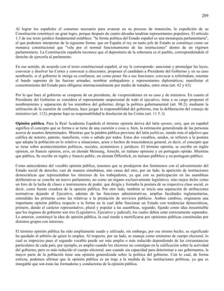 209

Al lograr los españoles el consenso necesario para avanzar en su proceso de transición, la expedición de su
Constitución constituyó un gran logro, porque después de cuatro décadas tendrían representantes populares. El artículo
1.3 de ese texto jurídico fundamental establece: "la forma política del Estado español es una monarquía parlamentaria",
el que podemos interpretar de la siguiente forma: que en España el rey en tanto jefe de Estado se constituye como un
monarca constitucional que "vela por el normal funcionamiento de las instituciones" dentro de un régimen
parlamentario. La Constitución española reconoce que el depositario de la soberanía es el pueblo, correspondiéndole el
derecho de ejercerla al parlamento.

En ese sentido, de acuerdo con el texto constitucional español, al rey le corresponde: sancionar y promulgar las leyes;
convocar y disolver las Cortes y convocar a elecciones; proponer el candidato a Presidente del Gobierno y en su caso
nombrarlo, si el gobierno le otorga su confianza; así como poner fin a sus funciones; convocar a referéndum; ostentar
el bando supremo de las fuerzas armadas; nombrar embajadores y representantes diplomáticos; manifestar el
consentimiento del Estado para obligarse internacionalmente por medio de tratados, entre otras (art. 62 y 63).

Por lo que hace al gobierno se compone de un presidente, de vicepresidentes en su caso y de ministros. En cuanto al
Presidente del Gobierno se considera el representante unipersonal de todo el ejecutivo, tiene a su cargo proponer el
nombramiento y separación de los miembros del gobierno; dirige la política gubernamental (art. 98.2); mediante la
utilización de la cuestión de confianza, hace juzgar la responsabilidad del gobierno, tras la deliberación del consejo de
ministros (art. 112); propone bajo su responsabilidad la disolución de las Cortes (art. 11 5. l).

Opinión pública. Para la Real Academia Española el término opinión deriva del latín oponio, onis, que en español
significa el concepto que se forma o se tiene de una cuestión o cosa o, bien, la estimación generalizada de las personas
acerca de asuntos determinados. Mientras que la palabra pública proviene del latín publicus, siendo ésta el adjetivo que
califica de notorio, patente, manifiesto, visto o sabido por todos. Estos dos vocablos, unidos, se refieren a la postura
que adopta la población en lo relativo a situaciones, actos o hechos de trascendencia general, es decir, el concepto que
se tiene sobre acontecimientos políticos, sociales, económicos y jurídicos. El término opinión, se escribe en inglés
opinion, en francés opiníon, avis, en alemán Meinung, Ansicht, en italiano opinione y en portugués opinão. Mientras
que pública, Se escribe en inglés y francés public, en alemán Öffentlich, en italiano pùbblico y en portugués público.

Como antecedentes del vocablo opinión pública, tenemos que se produjeron dos fenómenos con el advenimiento del
Estado social de derecho, casi de manera simultánea, uno causa del otro, por un lado, la aparición de instituciones
democráticas que representaban los intereses de los trabajadores, ya que con su participación en las asambleas
deliberativas se concibe un nuevo parlamento, no como un órgano exclusivamente legislativo, sino mejor dicho como
un foro de la lucha de clases e instrumentos de poder, que dirigía y formaba la postura de su respectiva clase social, es
decir, como fuente creadora de la opinión pública. Por otro lado, también se inicia una separación de atribuciones
normativas dejando al Ejecutivo, además de las funciones administrativas, amplias facultades reglamentarias,
entendidas las primeras como las relativas a la prestación de servicios públicos. Ambos cambios, originaron una
importante opinión pública respecto a la forma en la cual debe funcionar un Estado con tendencias democráticas,
primero, dando el carácter representativo, plural y popular a las asambleas, segundo, fijando como idea insustituible
que los órganos de gobierno son tres (Legislativo, Ejecutivo y judicial), los cuales deben estar estrictamente separados.
Lo anterior, constituyó la idea de opinión pública, la cual tiende a mortificarse por opiniones públicas constituidas por
distintos grupos con intereses.

El término opinión pública ha sido ampliamente usado y utilizado, sin embargo, por ese mismo hecho, su significado
ha quedado al arbitrio de quien lo emplea. Al respecto, por un lado, se maneja como sinónimo de cuerpo electoral, lo
cual es impreciso pues el segundo vocablo puede ser más amplio o más reducido dependiendo de las circunstancias
particulares de cada país; por ejemplo, es amplio cuando los electores no comulgan en la calificación sobre la actividad
del gobierno, pero es más reducido el cuerpo electoral, aun cuando sin capacidad para determinar a sus gobernantes, la
mayor parte de la población tiene una opinión generalizada sobre la política del gobierno. Con lo cual, de forma
estricta, podemos afirmar que la opinión pública es un traje a la medida de las instituciones políticas, ya que es
innegable que son éstas las formadoras y conductoras de la opinión pública.
 
