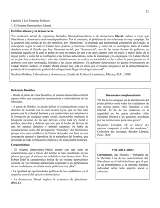 21

Capítulo 2 Los Sistemas Políticos
1. El Sistema Democrático Liberal
Del liberalismo y la democracia
“La existencia actual de regímenes llamados liberal-democráticos o de democracia liberal, induce a creer que
liberalismo y democracia sean interdependientes. Por el contrario, el problema de sus relaciones es muy complejo. En
la acepción más común de los dos términos, por “liberalismo” se entiende una determinada concepción del Estado, la
concepción según la cual el Estado tiene poderes y funciones limitados, y como tal se contrapone tanto al Estado
absoluto como al Estado que hoy llamamos social; por “democracia”, una de las tantas formas de gobierno, en
particular aquella en la cual el poder no está en manos de uno o de unos cuantos sino de todos, o mejor dicho de la
mayor parte, y como tal se contrapone a las formas autocráticas, como la monarquía y la oligarquía. Un Estado liberal
no es por fuerza democrático: más aún, históricamente se realiza en sociedades en las cuales la participación en el
gobierno está muy restringida, limitada a las clases pudientes. Un gobierno democrático no genera forzosamente un
Estado liberal: incluso, el Estado liberal clásico hoy está en crisis por el avance progresivo de la democratización,
producto de la ampliación gradual del sufragio hasta llegar al sufragio universal”.
Norbeto Bobbio, Liberalismo y democracia, Fondo de Cultura Económica, México, D.F., 1989.




Referente filosófico.
- Desde el punto de vista filosófico, el sistema democrático-liberal            Documento complementario
reposa sobre una concepción iusnaturalista e individualista de las
                                                                         “El fin de los antiguos era la distribución del
libertades.
                                                                         poder político entre todos los ciudadanos de
- A partir de Bobbio, se puede definir el iusnaturalismo como la         una misma patria: ellos llamaban a esto
doctrina de acuerdo con la cual existen leyes, que no han sido           libertad. El fin de los modernos es la
puestas por la voluntad humana y en cuanto tales son anteriores a        seguridad en los goces privados: ellos
la formación de cualquier grupo social, reconocibles mediante la         llamaban libertad a las garantías acordadas
búsqueda racional, de las que derivan, como toda ley moral o             por las instituciones para estos goces”.
jurídica, derechos y deberes que son, por el hecho de derivar de
                                                                         Benjamín Constant, De la liberté des
una ley natural, derechos y deberes naturales. Se habla de
                                                                         anciens comparée á celle des modernes”,
iusnaturalismo como del presupuesto “filosófico” del liberalismo
                                                                         Collection des ouvrages, Brechet Libraire,
porque sirve para establecer lis límites del poder con base en una
                                                                         Paris, 1820
concepción general e hipotética de la naturaleza del hombre, que
prescinde de toda verificación empírica y de toda prueba histórica.
Características
- El sistema democrático-liberal cuenta con una serie de                              VOCABULARIO
características que a través del tiempo se han constituido en los
                                                                         Liberalismo. (lat. liberalis = Partidario de
pilares para que el sistema sea señalado como democrático. Para
                                                                         la libertad). Una de las características del
Robert Dahl la característica básica de un sistema democrático
                                                                         liberalismo es el individualismo, por el que
consiste en “su continua aptitud para responder a las preferencias
                                                                         se da preeminencia a la persona humana
de sus ciudadanos, sin distinciones políticas entre ellos”.
                                                                         individual sobre todo aspecto social o
- La igualdad de oportunidades políticas de los ciudadanos, es el        colectivo.
requisito central del ejercicio democrático.
- La democracia liberal implica la existencia de pluralismo.
(Doc.1.)
 