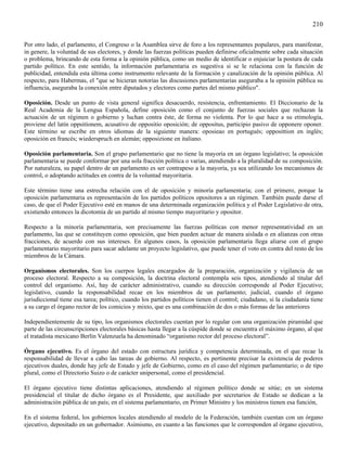 210

Por otro lado, el parlamento, el Congreso o la Asamblea sirve de foro a los representantes populares, para manifestar,
in genere, la voluntad de sus electores, y donde las fuerzas políticas pueden definirse oficialmente sobre cada situación
o problema, brincando de esta forma a la opinión pública, como un medio de identificar o enjuiciar la postura de cada
partido político. En este sentido, la información parlamentaria es sugestiva si se le relaciona con la función de
publicidad, entendida esta última como instrumento relevante de la formación y canalización de la opinión pública. Al
respecto, para Habermas, el "que se hicieran notorias las discusiones parlamentarias aseguraba a la opinión pública su
influencia, aseguraba la conexión entre diputados y electores como partes del mismo público".

Oposición. Desde un punto de vista general significa desacuerdo, resistencia, enfrentamiento. El Diccionario de la
Real Academia de la Lengua Española, define oposición como el conjunto de fuerzas sociales que rechazan la
actuación de un régimen o gobierno y luchan contra éste, de forma no violenta. Por lo que hace a su etimología,
proviene del latín oppsitíonem, acusativo de oppositio oposición; de oppositus, participio pasivo de opponere oponer.
Este término se escribe en otros idiomas de la siguiente manera: oposieao en portugués; opposittion en inglés;
oposición en francés; wiederspruch en alemán; opposizione en italiano.

Oposición parlamentaria. Son el grupo parlamentario que no tiene la mayoría en un órgano legislativo; la oposición
parlamentaria se puede conformar por una sola fracción política o varias, atendiendo a la pluralidad de su composición.
Por naturaleza, su papel dentro de un parlamento es ser contrapeso a la mayoría, ya sea utilizando los mecanismos de
control, o adoptando actitudes en contra de la voluntad mayoritaria.

Este término tiene una estrecha relación con el de oposición y minoría parlamentaria; con el primero, porque la
oposición parlamentaria es representación de los partidos políticos opositores a un régimen. También puede darse el
caso, de que el Poder Ejecutivo esté en manos de una determinada organización política y el Poder Legislativo de otra,
existiendo entonces la dicotomía de un partido al mismo tiempo mayoritario y opositor.

Respecto a la minoría parlamentaria, son precisamente las fuerzas políticas con menor representatividad en un
parlamento, las que se constituyen como oposición, que bien pueden actuar de manera aislada o en alianzas con otras
fracciones, de acuerdo con sus intereses. En algunos casos, la oposición parlamentaria llega aliarse con el grupo
parlamentario mayoritario para sacar adelante un proyecto legislativo, que puede tener el voto en contra del resto de los
miembros de la Cámara.

Organismos electorales. Son los cuerpos legales encargados de la preparación, organización y vigilancia de un
proceso electoral. Respecto a su composición, la doctrina electoral contempla seis tipos, atendiendo al titular del
control del organismo. Así, hay de carácter administrativo, cuando su dirección corresponde al Poder Ejecutivo;
legislativo, cuando la responsabilidad recae en los miembros de un parlamento; judicial, cuando el órgano
jurisdiccional tiene esa tarea; político, cuando los partidos políticos tienen el control; ciudadano, si la ciudadanía tiene
a su cargo el órgano rector de los comicios y mixto, que es una combinación de dos o más formas de las anteriores

Independientemente de su tipo, los organismos electorales cuentan por lo regular con una organización piramidal que
parte de las circunscripciones electorales básicas hasta llegar a la cúspide donde se encuentra el máximo órgano, al que
el tratadista mexicano Berlín Valenzuela ha denominado “organismo rector del proceso electoral”.

Órgano ejecutivo. Es el órgano del estado con estructura jurídica y competencia determinada, en el que recae la
responsabilidad de llevar a cabo las tareas de gobierno. Al respecto, es pertinente precisar la existencia de poderes
ejecutivos duales, donde hay jefe de Estado y jefe de Gobierno, como en el caso del régimen parlamentario; o de tipo
plural, como el Directorio Suizo o de carácter unipersonal, como el presidencial.

El órgano ejecutivo tiene distintas aplicaciones, atendiendo al régimen político donde se sitúe; en un sistema
presidencial el titular de dicho órgano es el Presidente, que auxiliado por secretarios de Estado se dedican a la
administración pública de un país; en el sistema parlamentario, en Primer Ministro y los ministros tienen esa función,

En el sistema federal, los gobiernos locales atendiendo al modelo de la Federación, también cuentan con un órgano
ejecutivo, depositado en un gobernador. Asimismo, en cuanto a las funciones que le corresponden al órgano ejecutivo,
 
