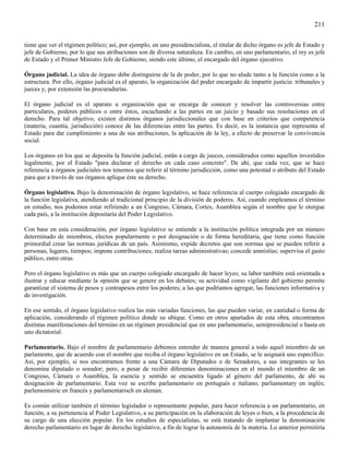 211

tiene que ver el régimen político; así, por ejemplo, en uno presidencialista, el titular de dicho órgano es jefe de Estado y
jefe de Gobierno, por lo que sus atribuciones son de diversa naturaleza. En cambio, en uno parlamentario, el rey es jefe
de Estado y el Primer Ministro Jefe de Gobierno, siendo este último, el encargado del órgano ejecutivo.

Órgano judicial. La idea de órgano debe distinguirse de la de poder, por lo que no alude tanto a la función como a la
estructura. Por ello, órgano judicial es el aparato, la organización del poder encargado de impartir justicia: tribunales y
jueces y, por extensión las procuradurías.

El órgano judicial es el aparato u organización que se encarga de conocer y resolver las controversias entre
particulares, poderes públicos o entre éstos, escuchando a las partes en un juicio y basado sus resoluciones en el
derecho. Para tal objetivo, existen distintos órganos jurisdiccionales que con base en criterios que competencia
(materia, cuantía, jurisdicción) conoce de las diferencias entre las partes. Es decir, es la instancia que representa al
Estado para dar cumplimiento a una de sus atribuciones, la aplicación de la ley, a efecto de preservar la convivencia
social.

Los órganos en los que se deposita la función judicial, están a cargo de jueces, considerados como aquellos investidos
legalmente, por el Estado "para declarar el derecho en cada caso concreto". De ahí, que cada vez, que se hace
referencia a órganos judiciales nos tenemos que referir al término jurisdicción, como una potestad o atributo del Estado
para que a través de sus órganos aplique éste su derecho.

Órgano legislativo. Bajo la denominación de órgano legislativo, se hace referencia al cuerpo colegiado encargado de
la función legislativa, atendiendo al tradicional principio de la división de poderes. Así, cuando empleamos el término
en estudio, nos podemos estar refiriendo a un Congreso, Cámara, Cortes, Asamblea según el nombre que le otorgue
cada país, a la institución depositaria del Poder Legislativo.

Con base en esta consideración, por órgano legislativo se entiende a la institución política integrada por un número
determinado de miembros, electos popularmente o por designación o de forma hereditaria, que tiene como función
primordial crear las normas jurídicas de un país. Asimismo, expide decretos que son normas que se pueden referir a
personas, lugares, tiempos; impone contribuciones; realiza tareas administrativas; concede amnistías; supervisa el gasto
público, entre otras.

Pero el órgano legislativo es más que un cuerpo colegiado encargado de hacer leyes; su labor también está orientada a
ilustrar y educar mediante la opinión que se genere en los debates; su actividad como vigilante del gobierno permite
garantizar el sistema de pesos y contrapesos entre los poderes; a las que podríamos agregar, las funciones informativa y
de investigación.

En ese sentido, el órgano legislativo realiza las más variadas funciones, las que pueden variar, en cantidad o forma de
aplicación, considerando el régimen político donde su ubique. Como en otros apartados de esta obra, encontramos
distintas manifestaciones del término en un régimen presidencial que en uno parlamentario, semipresidencial o hasta en
uno dictatorial.

Parlamentario. Bajo el nombre de parlamentario debemos entender de manera general a todo aquel miembro de un
parlamento, que de acuerdo con el nombre que reciba el órgano legislativo en un Estado, se le asignará uno específico.
Así, por ejemplo, si nos encontramos frente a una Cámara de Diputados o de Senadores, a sus integrantes se les
denomina diputado o senador; pero, a pesar de recibir diferentes denominaciones en el mundo el miembro de un
Congreso, Cámara o Asamblea, la esencia y sentido se encuentra ligado al género del parlamento, de ahí su
designación de parlamentario. Esta voz se escribe parlamentario en portugués e italiano; parliamentary en inglés;
parlementairie en francés y parlamentarisch en alemán.

Es común utilizar también el término legislador o representante popular, para hacer referencia a un parlamentario, en
función, a su pertenencia al Poder Legislativo, a su participación en la elaboración de leyes o bien, a la procedencia de
su cargo de una elección popular. En los estudios de especialistas, se está tratando de implantar la denominación
derecho parlamentario en lugar de derecho legislativo, a fin de lograr la autonomía de la materia. Lo anterior permitiría
 