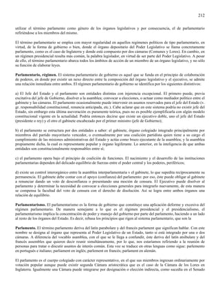 212

utilizar el término parlamento como género de los órganos legislativos y por consecuencia, el de parlamentario
refiriéndose a los miembros del mismo.

El término parlamentario se emplea con mayor regularidad en aquellos regímenes políticos de tipo parlamentario, en
virtud, de la forma de gobierno o bien, donde el órgano depositario del Poder Legislativo se llama concretamente
parlamento, como es el caso de Inglaterra y donde está compuesto por dos cámaras (Comunes y Lores). En cambio, en
un régimen presidencial resulta más común, la palabra legislador, en virtud de ser parte del Poder Legislativo. A pesar
de ello, el término parlamentario abarca todos los ámbitos de acción de un miembro de un órgano legislativo, y no sólo
su función de elaborar leyes.

Parlamentario, régimen. El sistema parlamentario de gobierno es aquel que se funda en el principio de colaboración
de poderes, en donde por existir un nexo directo entre la composición del órgano legislativo y el ejecutivo, se admite
una relación inmediata entre ambos. El régimen parlamentario de gobierno se identifica por los siguientes distintivos:

a) El Jefe del Estado y el parlamento son entidades distintas con injerencia excepcional. El primero puede, previa
excitativa del jefe de Gobierno, disolver a la asamblea; convocar a elecciones, o actuar como mediador político entre el
gabinete y las cámaras. El parlamento ocasionalmente puede intervenir en asuntos reservados para el jefe del Estado (v.
gr. responsabilidad constitucional, renuncia anticipada, etc.). Cabe aclarar que en este sistema podría no existir jefe del
Estado, sin embargo esta última aseveración es puramente teórica, pues no es posible ejemplificarla con algún modelo
constitucional vigente en la actualidad. Podría entonces decirse que existe un ejecutivo doble, uno el jefe del Estado
(presidente o rey) y el otro el gabinete encabezado por el primer ministro (jefe de Gobierno);

b) el parlamento se estructura por dos entidades a saber: el gabinete, órgano colegiado integrado principalmente por
miembros del partido mayoritario vencedor, o eventualmente por una coalición partidista quien tiene a su cargo el
cumplimiento de las misiones administrativas del Estado y actúa como brazo ejecutante de la asamblea; y la asamblea
propiamente dicha, la cual es representante popular y órgano legiferante. Lo anterior, en la inteligencia de que ambas
entidades son constitucionalmente responsables entre sí;

c) el parlamento opera bajo el principio de coalición de funciones. El nacimiento y el desarrollo de las instituciones
parlamentarias dependen del delicado equilibrio de fuerzas entre el poder central y los poderes, periféricos;

d) existe un control interorgánico entre la asamblea interparlamentaria v el gabinete, lo que supedita recíprocamente su
permanencia. El gabinete debe contar con el apoyo (confianza) del parlamento: por eso, éste puede obligar al gabinete
a renunciar dando un voto de desconfianza o presentando una moción de censura. El Ejecutivo puede disolver al
parlamento y determinar la necesidad de convocar a elecciones generales para integrarlo nuevamente, de esta manera
se compensa la facultad del voto de censura con el derecho de disolución. Así se logra entre ambos órganos una
relación de equilibrio.

Parlamentarismo. El parlamentarismo es la forma de gobierno que constituye una aplicación deforme y excesiva del
régimen parlamentario. De manera semejante a lo que es el régimen presidencial y el presidencialismo, el
parlamentarismo implica la concentración de poder y manejo del gobierno por parte del parlamento, haciendo a un lado
al resto de los órganos del Estado. Es decir, rebasa los principios que rigen al sistema parlamentario, que son la

Parlamento. El término parlamento deriva del latín parabolare y del francés parlament que significan hablar. Con este
nombre se designa al órgano que representa al Poder Legislativo de un Estado, tanto si está integrado por una o dos
cámaras. A diferencia del vocablo asamblea, con el que se le llega a confundir, éste deriva del latín atsibulare y del
francés assembles que quieren decir reunir simultáneamente, por lo que, nos estaríamos refiriendo a la reunión de
personas para tratar o discutir asuntos de interés común. Esta voz se traduce en otras lenguas como sigue: parlemento
en portugués e italiano; parliament en inglés; parlement en francés; parlament en alemán.

El parlamento es el cuerpo colegiado con carácter representativo, en el que sus miembros ingresan ordinariamente por
votación popular aunque puede existir segunda Cámara aristocrática que es el caso de la Cámara de los Lores en
Inglaterra. Igualmente una Cámara puede integrarse por designación o elección indirecta, como sucedía en el Senado
 