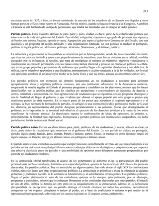 213

mexicano antes de 1857, o bien, en forma combinada: la mayoría de los miembros de un Sanado son elegidos y otros
forman parte ex-officio como ocurre en Venezuela. Por tal motivo, cuando se hace referencia a un Congreso, Asamblea
o Cámara se está hablando de un tipo de parlamento, que tendrá las facultades que le otorgue el orden jurídico

Partido político. Estos vocablos derivan de pars, parte y polis, ciudad, es decir, parte de la colectividad política que
interviene en la vida del gobierno del Estado. Parcialidad, coligación, conjunto o agregado de personas que siguen y
defienden una misma fracción, opinión o causa. Agrupación que aspira al gobierno o dominación del Estado, con una
ideología y un programa de acción definidos y una organización estatuida. La voz político se traduce al portugués,
político; al inglés, politician, al francés, politíque, al alemán, Staatsmann, y al italiano, polìtico.

La estructura y organización de los partidos se caracteriza por su heterogeneidad, siendo las más conocidas; el comité,
que tiene un carácter limitado y reúne a un pequeño número de miembros, cuya fuerza descansa en su calidad, notables
escogidos por su influencia; la sección, que trata de multiplicar el número de miembros efectivos vinculándose y
manteniendo un contacto permanente con las masas como táctica electoral y proceso de educación política; la célula,
que es un grupo pequeño y permanente de militantes que pueden llegar a la agitación clandestina y aun delictiva; la
milicia, cuyos miembros responden a una disciplina, entrenamiento y acción semejante a la de los soldados, por lo cual
son aptos para combatir al adversario por medio de la lucha física y aun las armas, aunque sus miembros sean civiles.

Los partidos políticos son expresión del derecho fundamental de los ciudadanos a asociarse para defender
agrupadamente ideas y objetivos políticos comunes, son una institución substancial de la democracia moderna,
asegurando la marcha regular del Estado al presentar programas y candidatos en las elecciones, mismos que los hacen
identificables por la opinión pública que los clasifica en: progresistas o conservadores de izquierda, de derecha o
centro, estatatista o autonomista, etc. Son agrupaciones de ciudadanos que se organizan, con un programa ideológico y
con la finalidad de llegar al gobierno y que rivalizan por obtener el apoyo popular con otro grupo o grupos que
mantienen puntos de vista opuestos. En la mayor parte de los países que adoptaron el régimen representativo y el
sufragio, se hizo necesaria la formación de partidos, el sufragio es una institución jurídico política por medio de la cual
los electores, en representación del pueblo designan periódicamente a las personas físicas que desempeñarán el
gobierno, es la expresión de la voluntad individual en el ejercicio de los derechos políticos y la suma de los votos
manifiestan la voluntad popular. La democracia supone la confrontación de ideas, de opiniones, de criterios y,
principalmente, la libertad para expresarlas. Democracia y partidos políticos son instituciones inseparables, sin lucha
partidista no habría democracia liberal social.

Partido político único. De los vocablos latinos pars, parte; politicus, de los ciudadanos, y unicus, sólo en su clase, es
decir, parte única de ciudadanos que interviene en el gobierno del Estado. La voz partido se traduce en portugués,
partido; inglés, party; francés, parti; alemán, Partei; e italiano, partito. Único, se traduce en otros idiomas: single, en
inglés; unique, en francés; einzig, en alemán; único, en portugués e italiano, único.

El partido único es una estructura asociativa que cumple funciones sensiblemente diversas de las correspondientes a los
partidos en los ordenamientos pluripartidistas caracterizados por diferencias ideológicas y programáticas, que suponen
una efectiva dialéctica entre los partidos y una posibilidad de opciones entre diferentes propuestas programáticas por
parte de los ciudadanos electores.

En la democracia liberal republicana el acceso de los gobernantes al gobierno exige la participación del pueblo
personalizado por los ciudadanos, habitantes con capacidad política, quienes lo hacen a través del voto en los procesos
electorales; los partidos políticos, hoy en entredicho en algunos países, han sido desde el siglo XIX las instituciones
viables, para ello, junto con otras organizaciones políticas. La democracia es pluralista y exige la tolerancia de quienes
gobiernan y pretenden hacerlo, es lo contrario al totalitarismo y al autoritarismo intransigentes. Los partidos políticos,
llegan al poder obteniendo el voto de los ciudadanos, quienes se lo otorgan, principalmente, por su ideología,
programas y candidatos, mismos que se enfrentan libremente en las contiendas electorales con otros partidos. El triunfo
de uno de ellos implica la derrota del otro pero no su aniquilamiento ni su persecución, además en la democracia
pluripartidista es excepcional que un partido obtenga el triunfo electoral en todos los comicios, normalmente
comparten en los órganos colegiados o únicos el poder, ya a base de coaliciones o uniones o por medio de la
representación proporcional, sobre todo en los cuerpos legislativos (Congreso, cortes, parlamento).
 