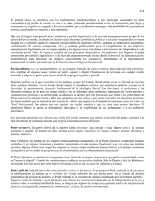 214

El partido único, se identificó con los totalitarismos antidemocráticos y con ideologías sustentadas en entes
trascendentes (el pueblo, la nación, la raza o la clase proletaria) considerándose como su instrumento para llegar y
mantenerse en el gobierno, negando a los otros partidos, por considerarlos enemigos, toda posibilidad de participación
política, justificando su represión y aun exterminio.

Hay que distinguir entre partido único totalitario y partido hegemónico o de mayoría desproporcionada, propio de los
países del tercer mundo, en donde los factores reales de poder económicos, políticos y sociales son generados en buena
medida por el gobierno quien los organiza (confederación de sindicatos obreros, cámaras de empresarios emergentes,
confederación de uniones campesinas, etc.) y controla políticamente para el cumplimiento de sus objetivos,
supuestamente legitimados por su origen popular y en algunos casos vinculados a movimientos de independencia o de
revolución social. Dada la vigencia mundial de los principios democráticos los gobiernos que llegaron al poder
promovidos por partidos hegemónicos o de mayoría desproporcionada inician desde él procesos de democratización-
modernización para pluralizar sus órganos, especialmente los legislativos, encontrando en la representación
proporcional un medio adecuado que se ha formalizado en la legislación electoral.

Pluripartidismo. La voz pluripartidismo, es un concepto formado de varios términos: pluralidad del latín pluralîtas-
ãtis, multitud de algunas cosas; partido de partir, separar o dividir Organización de personas con carácter estable
destinada a adquirir el poder para ejercer desde él un programa político general.

Régimen político en el que coexisten varios partidos, propio del Estado liberal donde existe la libertad de expresar
ideas políticas distintas. En un Estado donde impera el pluralismo político, sus estructuras políticas reposan en la
diversidad de pensamientos, elemento fundamental de la ideológica liberal. Las elecciones, el parlamento y las
libertades políticas en un país, no tienen sentido si no se enfrentan varias opiniones, expresadas por varios partidos y
organizaciones políticas. Las democracias occidentales se definen por este pluralismo que limita a los gobernantes de
forma material levantando frente a ellos una oposición que los critica y que puede relevarlos en elecciones próximas,
los limita también por la naturaleza del sistema de valores que implica la diversidad de opiniones como un valor, un
"bien" fundamental. No admite que una opinión sea verdad absoluta y que las otras sean errores absolutos. El
pluralismo liberal se opone al dogmatismo ideológico y la infalibilidad de sus gobernantes y a los gobiernos
autoritarios.

Las doctrinas pluralistas nos ofrecen una visión del Estado soberano que admite la división del poder, contrario a la
idea absolutista de soberanía monista que exige la concentración total del poder.

Poder ejecutivo. Ejecutivo deriva de la palabra latina exsecútus -que ejecuta o hace alguna cosa y de exséqui
consumar o cumplir. Se traduce en otros idiomas como: inglés, executive; en francés, exécutif, alemán, executive, e
italiano, esecutivo.

Para Vergottini, las formas de los órganos tradicionalmente encuadrados en el Poder Ejecutivo comprende modelos
centrados en un órgano (monismo) y modelos concentrados en dos órganos (dualismo). a su vez estos dos modelos
permiten algunas distinciones según los órganos se formen unipersonalmente (monocráticos) y/o pluripersonalmente
(colegiados); de los cuales el que prevalece es el monocrático en los ordenamientos autocráticos.

El Poder Ejecutivo se concreta en una persona como titular de un órgano monocrático que podría considerársele como
un "monarca elegido". Cuando las constituciones establecen un ejecutivo dualista (Jefe de Estado y Jefe del Gobierno),
en realidad sólo uno acaba por tener mayor relevancia, como es en los casos de Inglaterra y Canadá.

Poder judicial. Judicial deriva del latín judicialis, relativo a los jueces. En principio el Poder judicial es el que ejerce
la administración de justicia en el territorio del Estado soberano del que forma parte. En el Estado de derecho
democrático de división de poderes, el Poder Judicial es el conjunto de órganos encabezado por un tribunal supremo -
Suprema Corte de Justicia-, cuyas funciones son dirimir las controversias derivadas de la interpretación de la ley y
resolver sobre la constitucionalidad de éstas; se integra por órganos de competencia jurisdiccional o de impartición de
justicia y por órganos de competencia constitucional, es decir, de control constitucional.
 