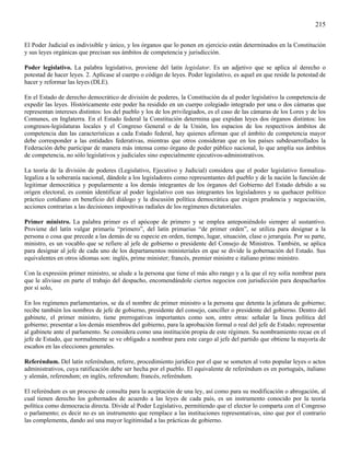 215

El Poder Judicial es indivisible y único, y los órganos que lo ponen en ejercicio están determinados en la Constitución
y sus leyes orgánicas que precisan sus ámbitos de competencia y jurisdicción.

Poder legislativo. La palabra legislativo, proviene del latín legislator. Es un adjetivo que se aplica al derecho o
potestad de hacer leyes. 2. Aplícase al cuerpo o código de leyes. Poder legislativo, es aquel en que reside la potestad de
hacer y reformar las leyes (DLE).

En el Estado de derecho democrático de división de poderes, la Constitución da al poder legislativo la competencia de
expedir las leyes. Históricamente este poder ha residido en un cuerpo colegiado integrado por una o dos cámaras que
representan intereses distintos: los del pueblo y los de los privilegiados, es el caso de las cámaras de los Lores y de los
Comunes, en Inglaterra. En el Estado federal la Constitución determina que expidan leyes dos órganos distintos: los
congresos-legislaturas locales y el Congreso General o de la Unión, los espacios de los respectivos ámbitos de
competencia dan las características a cada Estado federal, hay quienes afirman que el ámbito de competencia mayor
debe corresponder a las entidades federativas, mientras que otros consideran que en los países subdesarrollados la
Federación debe participar de manera más intensa como órgano de poder público nacional, lo que amplia sus ámbitos
de competencia, no sólo legislativos y judiciales sino especialmente ejecutivos-administrativos.

La teoría de la división de poderes (Legislativo, Ejecutivo y Judicial) considera que el poder legislativo formaliza-
legaliza a la soberanía nacional, dándole a los legisladores como representantes del pueblo y de la nación la función de
legitimar democrática y popularmente a los demás integrantes de los órganos del Gobierno del Estado debido a su
origen electoral, es común identificar al poder legislativo con sus integrantes los legisladores y su quehacer político
práctico cotidiano en beneficio del diálogo y la discusión política democrática que exigen prudencia y negociación,
acciones contrarias a las decisiones impositivas radiales de los regímenes dictatoriales.

Primer ministro. La palabra primer es el apócope de primero y se emplea anteponiéndolo siempre al sustantivo.
Proviene del latín vulgar primariu “primero”, del latín primarius “de primer orden”, se utiliza para designar a la
persona o cosa que precede a las demás de su especie en orden, tiempo, lugar, situación, clase o jerarquía. Por su parte,
ministro, es un vocablo que se refiere al jefe de gobierno o presidente del Consejo de Ministros. También, se aplica
para designar al jefe de cada uno de los departamentos ministeriales en que se divide la gobernación del Estado. Sus
equivalentes en otros idiomas son: inglés, prime minister; francés, premier ministre e italiano primo ministro.

Con la expresión primer ministro, se alude a la persona que tiene el más alto rango y a la que el rey solía nombrar para
que le aliviase en parte el trabajo del despacho, encomendándole ciertos negocios con jurisdicción para despacharlos
por sí solo,

En los regímenes parlamentarios, se da el nombre de primer ministro a la persona que detenta la jefatura de gobierno;
recibe también los nombres de jefe de gobierno, presidente del consejo, canciller o presidente del gobierno. Dentro del
gabinete, el primer ministro, tiene prerrogativas importantes como son, entre otras: señalar la línea política del
gobierno; presentar a los demás miembros del gobierno, para la aprobación formal o real del jefe de Estado; representar
al gabinete ante el parlamento. Se considera como una institución propia de este régimen. Su nombramiento recae en el
jefe de Estado, que normalmente se ve obligado a nombrar para este cargo al jefe del partido que obtiene la mayoría de
escaños en las elecciones generales.

Referéndum. Del latín referéndum, referre, procedimiento jurídico por el que se someten al voto popular leyes o actos
administrativos, cuya ratificación debe ser hecha por el pueblo. El equivalente de referéndum es en portugués, italiano
y alemán, referendum; en inglés, referendum; francés, referéndum.

El referéndum es un proceso de consulta para la aceptación de una ley, así como para su modificación o abrogación, al
cual tienen derecho los gobernados de acuerdo a las leyes de cada país, es un instrumento conocido por la teoría
política como democracia directa. Divide al Poder Legislativo, permitiendo que el elector lo comparta con el Congreso
o parlamento; es decir no es un instrumento que remplace a las instituciones representativas, sino que por el contrario
las complementa, dando así una mayor legitimidad a las prácticas de gobierno.
 