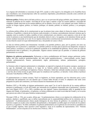 216

Los orígenes del referéndum se remontan al siglo XVI, cuando se solía requerir a los delegados en la Asamblea Suiza
que consultaran a sus circunscripciones sobre las cuestiones importantes, procedimiento conocido como comisión ad
audiendum et referéndum.

Reforma política. Política deriva del latín politicus, que a su vez proviene del griego politikós, arte, doctrina u opinión
referente al gobierno de los estados. Actividad de los que rigen o aspiran a regir los asuntos públicos. Actividad del
ciudadano cuando interviene en los asuntos públicos con su opinión, con su voto, o de cualquier otro modo. Política se
escribe en lengua inglesa, politics, en francés, politique; en alemán, politish; en italiano, política y en portugués,
política.

La reforma política difiere de la constitucional en que la primera tiene como objeto la forma de estado, la forma de
Gobierno, el equilibrio y relación de los factores reales de poder y el sistema o procedimiento electoral; mientras que la
segunda, como su nombre lo indica, modifica el texto constitucional, con relación a estos aspectos u otros de la vida
social; la primera es una transformación que de inmediato afecta lo real, y la segunda, es de naturaleza formal, que de
manera mediata trasciende en lo real. En un régimen democrático-constitucional necesariamente una implica a la otra,
en una relación causal en la que indistintamente una y otra pueden ser causa o efecto.

La idea de reforma política está íntimamente vinculada a los partidos políticos, pues, por lo general, son estos sus
protagonistas son su precursor y catalizador. Los partidos políticos son base para el proceso de integración, recogen el
sentir político, económico y social de la población ayudando en la estabilidad del gobierno. Sirven como un canal de
comunicación entre el gobierno y los gobernados. Algunos autores estiman que sin partidos. el sistema de gobierno
parlamentario no existiría.

Régimen de gobierno parlamentario. Parlamento se deriva probablemente del francés antiguo parlement, parler,
hablar, (del latín medieval parabolare-hablar, del latín tardío parabola-discurso + ment-resultado, acción, lugar).
Alemán, parlamentarisch; francés, parlementaire; inglés, parliamentary; italiano. parlamentario; portugués,
parlamentario.

La literatura sobre el régimen parlamentario es abundante, en especial la originaria de los países europeos, naciones en
las que ha dominado este sistema a lo largo de su historia política democrática. Los más renombrados
constitucionalistas y politólogos de Inglaterra, Francia, Alemania e Italia han realizado estudios acuciosos al respecto,
y aun hoy día el tema reviste un gran interés para los estudiosos de la política y el derecho. Como afirma el profesor
mexicano Tena Ramírez (1990, p. 254):

El parlamentarismo es sistema europeo. Nació en Inglaterra, en forma espontánea, por las relaciones poco a poco
modificadas del parlamento con una dinastía que el mismo había llevado al trono; lo adoptaron más tarde como
programa los países del continente y en Francia alcanzó los lineamientos de la teoría.

Burdeau (1952, p. 98) define al régimen parlamentario como aquel "en el cual la dirección de los asuntos públicos
pertenece al parlamento y al jefe del Estado, por intermedio de un gabinete responsable ante el parlamento", mientras
que Leon Duguit (1923, t. II, p. 805), considera que este régimen "reposa esencialmente sobre la igualdad de dos
órganos del Estado, el parlamento y el gobierno, su íntima colaboración en toda la actividad del Estado y en la acción
que ejercen uno sobre el otro para limitarse recíprocamente".

Duverger (1948, p. 154), por su parte, afirma que: “el parlamentarismo clásico es un régimen de colaboración de los
poderes, dualista y equilibrado, que se define esencialmente por la responsabilidad política de los ministros ante el
parlamento”. El parlamentarismo clásico puede distinguirse de otras formas de gobierno o la costumbre de que los
ministros ocupen un escaño como miembros del parlamento y desempeñen un doble papel en la fusión de los poderes
Ejecutivo y Legislativo. No debe confundirse el gobierno parlamentario con el gobierno de convención (o asamblea) en
el que el poder supremo, tanto ejecutivo como legislativo, recae en la asamblea de representantes. (Cfr. “Sistema
Parlamentario”, en Enciclopedia de las Instituciones Políticas, 1991.)
 