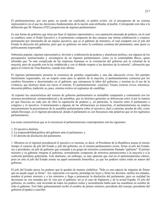 217

El parlamentarismo, por otra parte, no puede ser explicado, ni podría existir, sin el presupuesto de un sistema
representativo en el que las decisiones fundamentales de la nación sean atribuidas al pueblo. Corresponde esta idea a la
definición que M. Hauriou (1923) proporciona de régimen parlamentario:

Es una forma de gobierno que tiene por base el régimen representativo, con separación atenuada de poderes, en el cual
se establece entre el Poder Ejecutivo y el parlamento compuesto de dos cámaras una íntima colaboración y contacto
permanente por intermedio de un órgano ejecutivo, que es el gabinete de ministros, el cual comparte con el jefe del
Estado la dirección del gobierno, pero que no gobierna sin tener la confianza continua del parlamento, ante quien es
políticamente responsable.

Soberanía popular, régimen representativo, división y colaboración de poderes y pluralismo político, son algunos de los
presupuestos institucionales y sociológicos de un régimen parlamentario, como ya lo contemplaba Bryce, quien
afirmaba que "la más complicada de las empresas humanas es la orientación del gobierno por la voluntad de la
mayoría, pero de acuerdo con la ley establecida y con el debido respeto a los derechos de la minoría", afirmación que
apoya el criterio de Tena Ramírez, cuando éste afirma:

El régimen parlamentario presume la existencia de partidos organizados y una alta educación cívica. Sin partidos
fuertemente organizados, sin un respeto sumo para la opinión de la mayoría, el parlamentarismo comienza por los
cambios frecuentes y desorientados en el gabinete, que entorpecen la labor del gobierno, y termina en el uso de la
violencia, que destruye hasta sus raíces el sistema. El parlamentarismo -concluye Tenaes cortesía cívica, tolerancia,
discusión pública, tradición; es, pues, sistema exótico en regímenes de caudillaje.

Al exponer las características del sistema de gobierno parlamentario es ineludible compararlo y contrastarlo con los
sistemas presidencial, semipresidencial y de asamblea, que en términos generales se diferencian entre sí por la manera
en que funciona en cada uno de ellos la separación de poderes y, en particular, la relación entre el parlamento o
congreso y el ejecutivo. Contrariamente a algunas de las afirmaciones ya transcritas, el parlamentarismo no implica
necesariamente la preeminencia de la asamblea parlamentaria sobre el ejecutivo, dual o monista; prueba de ello, como
señala Duverger, es el régimen presidencial, donde el parlamento es con frecuencia más poderoso que en los regímenes
parlamentarios.

Las notas características que se le reconocen al parlamentarismo contemporáneo son las siguientes:

1. El ejecutivo dualista;
2. La responsabilidad política del gabinete ante el parlamento; y
3. El derecho de disolución del parlamento.

1. Mientras en el régimen presidencial el ejecutivo es monista, es decir, el Presidente de la República asume al mismo
tiempo el carácter de jefe del Estado y jefe del gobierno, en el sistema parlamentario existe, frente al jefe del Estado,
rey o presidente, un jefe de gobierno que comanda a un grupo de ministros comúnmente llamado "gabinete". El primer
ministro y su gabinete integran el gobierno, normalmente compuesto de ministros pertenecientes a la mayoría o a la
coalición partidista gobernante. Este dualismo, sin embargo, es más aparente que real en el parlamentarismo clásico,
pues en este el jefe del Estado asume un papel meramente honorífico, ya que los poderes reales están en manos del
gobierno.

El jefe del Estado ejerce los poderes que le quedan de manera simbólica: "Sólo es una especie de máquina de firmar
que no puede negar su firma". Así, representa a la nación, promulga las leyes y firma los decretos, ratifica los tratados,
nombra al primer ministro y a los ministros y llega a pronunciar la disolución del parlamento, pero en realidad las
decisiones no son tomadas por él, sino por el gabinete; tal es el caso de Inglaterra y de la actual España. El jefe del
gobierno, en cambio, está investido de todos los poderes reales y normalmente habla ante las asambleas en nombre de
todo el gabinete. Este líder gubernamental recibe el nombre de primer ministro, presidente del consejo, presidente del
gobierno (España) o canciller.
 