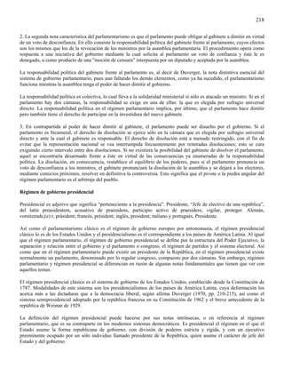 218

2. La segunda nota característica del parlamentarismo es que el parlamento puede obligar al gabinete a dimitir en virtud
de un voto de desconfianza. En ello consiste la responsabilidad política del gabinete frente al parlamento, cuyos efectos
son los mismos que los de la revocación de los ministros por la asamblea parlamentaria. El procedimiento opera como
respuesta a una iniciativa del gobierno mediante la cual solicita al parlamento un voto de confianza y éste le es
denegado, o como producto de una "moción de censura" interpuesta por un diputado y aceptada por la asamblea.

La responsabilidad política del gabinete frente al parlamento es, al decir de Duverger, la nota distintiva esencial del
sistema de gobierno parlamentario, pues aun faltando los demás elementos, como ya ha sucedido, el parlamentarismo
funciona mientras la asamblea tenga el poder de hacer dimitir al gobierno.

La responsabilidad política es colectiva, lo cual lleva a la solidaridad ministerial si sólo es atacado un ministro. Si en el
parlamento hay dos cámaras, la responsabilidad se exige en una de ellas: la que es elegida por sufragio universal
directo. La responsabilidad política en el régimen parlamentario implica, por último, que el parlamento hace dimitir
pero también tiene el derecho de participar en la investidura del nuevo gabinete.

3. En contrapartida al poder de hacer dimitir al gabinete, el parlamento puede ser disuelto por el gobierno. Si el
parlamento es bicameral, el derecho de disolución se ejerce sólo en la cámara que es elegida por sufragio universal
directo y ante la cual el gabinete es responsable. El derecho de disolución está a menudo restringido, con el fin de
evitar que la representación nacional se vea interrumpida frecuentemente por reiteradas disoluciones; esto se cura
exigiendo cierto intervalo entre dos disoluciones. Si no existiera la posibilidad del gabinete de disolver el parlamento,
aquel se encontraría desarmado frente a éste en virtud de las consecuencias ya enumeradas de la responsabilidad
política. La disolución, en consecuencia, restablece el equilibrio de los poderes, pues si el parlamento pronuncia un
voto de desconfianza a los ministros, el gabinete pronunciará la disolución de la asamblea y se dejará a los electores,
mediante comicios próximos, resolver en definitiva la controversia. Esto significa que el pivote o la piedra angular del
régimen parlamentario es el arbitraje del pueblo.

Régimen de gobierno presidencial

Presidencial es adjetivo que significa “perteneciente a la presidencia”. Presidente, “Jefe de electivo de una república”,
del latín preasidentem, acusativo de praesidens, participio activo de praesidere, vigilar, proteger. Alemán,
vorsitzende,(e) r, präsident; francés, président; inglés, president; italiano y portugués, Presidente.

Así como el parlamentarismo clásico es el régimen de gobierno europeo por antonomasia, el régimen presidencial
clásico lo es de los Estados Unidos y el presidencialismo es el correspondiente a los países de América Latina. Al igual
que el régimen parlamentario, el régimen de gobierno presidencial se define por la estructura del Poder Ejecutivo, la
separación y relación entre el gobierno y el parlamento o congreso, el régimen de partidos y el sistema electoral. Así
como que en el régimen parlamentario puede existir un presidente de la República, en el régimen presidencial existe
normalmente un parlamento, denominado por lo regular congreso, compuesto por dos cámaras. Sin embargo, régimen
parlamentario y régimen presidencial se diferencian en razón de algunas notas fundamentales que tienen que ver con
aquellos temas.

El régimen presidencial clásico es el sistema de gobierno de los Estados Unidos, establecido desde la Constitución de
1787. Modalidades de este sistema son los presidencialismos de los países de América Latina, cuya deformación los
acerca más a las dictaduras que a la democracia liberal, según afirma Duverger (1970, pp. 210-215), así como el
sistema semipresidencial adoptado por la república francesa en su Constitución de 1962 y el breve antecedente de la
república de Weimar de 1929.

La definición del régimen presidencial puede hacerse por sus notas intrínsecas, o en referencia al régimen
parlamentario, que es su contraparte en los modernos sistemas democráticos. Es presidencial el régimen en el que el
Estado asume la forma republicana de gobierno, con división de poderes estricta y rígida, y con un ejecutivo
preeminente ocupado por un sólo individuo llamado presidente de la República, quien asume el carácter de jefe del
Estado y del gobierno.
 