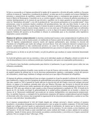 219

Si bien es reconocida en el régimen presidencial la rigidez de la separación o división del poder, también es frecuente
calificar al sistema de "separación y coordinación de poderes", en tanto que en él se cumplen con la mayor fidelidad los
principios y características de equilibrio, control mutuo y balanzas (pesos y contrapesos) que propuso en su famosa
teoría el Barón de Montesquieu. Concebido así en su versión original y clásica, el sistema de gobierno presidencial se
sostiene ideológicamente en la creencia de que división y equilibrio son la mejor garantía de una relación armónica
entre los "detentadores del poder" y con ello la producción de "una armonía permanente en la sociedad estatal". Estas
pretensiones, como lo reconocen muchos estudiosos del presidencialismo, han sido una falsa ilusión, lo cual se ha
probado desde 1791, en Francia, cuando fracasó el intento de poner en práctica la teoría de Montesquieu, así como en
los propios Estados Unidos de nuestro tiempo, donde ya no es tan cierto que el Presidente puede lograr sin sobresaltos
y crisis la aprobación congresional de sus presupuestos; y ya no se diga en los países latinoamericanos, en los que la
supuesta fortaleza del ejecutivo no ha probado ni eficacia ni continuidad, pues se ha cimentado sobre legislativos
inoperantes y jueces sometidos.

Régimen de gobierno semipresidencial. La doctrina constitucional reconoce como semipresidencial el gobierno de la
Alemania de Weimar, el de la Austria actual y el establecido en Francia a partir de la famosa reforma constitucional de
1962. El régimen semipresidencial conserva mucho del régimen parlamentario, pero introduce la elección del
Presidente de la República por medio de] sufragio universal directo. Esta sola institución electoral le proporciona al
régimen semipresidencial su tinte constitucional privativo, así como los efectos políticos de un tipo singular de
relaciones parlamento-gobierno. Los elementos de parlamentarismo que conserva el régimen semipresidencial son:

a) El Ejecutivo se divide en un jefe de Estado y un jefe de gobierno que encabeza al cuerpo ministerial denominado
gabinete;

b) el jefe del gobierno junto con sus ministros, o éstos en lo individual, pueden ser obligados a dimitir en razón de un
voto de desconfianza (o de no confianza) emitido por el parlamento, ante quien son responsables políticamente; y

c) el Ejecutivo tiene facultades constitucionales para disolver el parlamento, lo que le permite ejercer sobre éste una
influencia considerable.

En este régimen de gobierno el pueblo, como sucede en el caso de Francia, está investido, en su calidad de electorado,
de amplios poderes de arbitraje por la vía de elecciones parlamentarias regulares y anticipadas, a través del ejercicio
del referéndum y, desde luego, mediante el sufragio universal con el que elige al Presidente de la República

El régimen de gobierno semipresidencial tiene un origen coyuntural en el que ha operado la reforma de la Constitución
para establecerlo y lograr con ello el propósito de gobernabilidad socavado por un parlamentarismo excesivo y caótico.
Aún más, cuando en 1962 el general de Gaulle optó por la elección del jefe del Estado a través del sufragio universal
directo, se impuso a la tendencia, animada entre otros por Maurice Duverger, que favorecía la elección del primer
ministro (jefe del gobierno) por medio igualmente del sufragio universal directo, sistema adoptado por Israel en su Ley
Básica de 1992, pero que entrará en vigor cuando se elija el knesset (parlamento) a mediados de 1996. El triunfo de la
opción de Ch. de Gaulle, privilegió la gobernabilidad de la unidad política alrededor de un hombre y eliminó los
excesos de la "democracia mediatizada" provocada por un sistema multipartidista con representación proporcional.
Hoy, los partidos franceses, a contrapelo de las pretensiones originarias del régimen semipresidencial que privilegiaba
al electorado sobre ellos mismos, han recuperado la organización de las elecciones presidenciales y cuentan en sus filas
con uno o más individuos "presidenciables".

En el régimen semipresidencial el Jefe del Estado elegido por sufragio universal y directo sustituye al monarca
hereditario o al presidente designado por los parlamentarios o por un grupo de notables cooptantes. El Jefe del Estado
elegido por sufragio universal iguala en representación popular al parlamento, de manera que la elección coloca al
Presidente de la República por encima del jefe del gobierno y de los ministros. En este sistema, se da el dualismo real
del Ejecutivo. El Jefe del Estado es tanto autoridad real, cuanto símbolo del Estado, es decir, además de los poderes
nominales, "puede él mismo ejercer efectivamente sus poderes constitucionales y convertirse en el órgano esencial del
gobierno. Pero no siempre lo hace" (Duverger, 1970).
 