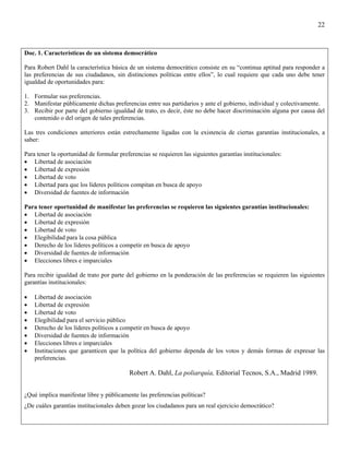 22



Doc. 1. Características de un sistema democrático

Para Robert Dahl la característica básica de un sistema democrático consiste en su “continua aptitud para responder a
las preferencias de sus ciudadanos, sin distinciones políticas entre ellos”, lo cual requiere que cada uno debe tener
igualdad de oportunidades para:

1. Formular sus preferencias.
2. Manifestar públicamente dichas preferencias entre sus partidarios y ante el gobierno, individual y colectivamente.
3. Recibir por parte del gobierno igualdad de trato, es decir, éste no debe hacer discriminación alguna por causa del
   contenido o del origen de tales preferencias.

Las tres condiciones anteriores están estrechamente ligadas con la existencia de ciertas garantías institucionales, a
saber:

Para tener la oportunidad de formular preferencias se requieren las siguientes garantías institucionales:
• Libertad de asociación
• Libertad de expresión
• Libertad de voto
• Libertad para que los líderes políticos compitan en busca de apoyo
• Diversidad de fuentes de información

Para tener oportunidad de manifestar las preferencias se requieren las siguientes garantías institucionales:
• Libertad de asociación
• Libertad de expresión
• Libertad de voto
• Elegibilidad para la cosa pública
• Derecho de los líderes políticos a competir en busca de apoyo
• Diversidad de fuentes de información
• Elecciones libres e imparciales

Para recibir igualdad de trato por parte del gobierno en la ponderación de las preferencias se requieren las siguientes
garantías institucionales:

•   Libertad de asociación
•   Libertad de expresión
•   Libertad de voto
•   Elegibilidad para el servicio público
•   Derecho de los líderes políticos a competir en busca de apoyo
•   Diversidad de fuentes de información
•   Elecciones libres e imparciales
•   Instituciones que garanticen que la política del gobierno dependa de los votos y demás formas de expresar las
    preferencias.

                                          Robert A. Dahl, La poliarquía, Editorial Tecnos, S.A., Madrid 1989.


¿Qué implica manifestar libre y públicamente las preferencias políticas?
¿De cuáles garantías institucionales deben gozar los ciudadanos para un real ejercicio democrático?
 