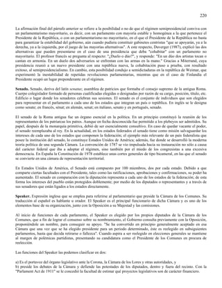 220

La afirmación final del párrafo anterior se refiere a la posibilidad o no de que el régimen semipresidencial conviva con
un parlamentarismo mayoritario, es decir, con un parlamento con mayoría estable y homogénea a la que pertenece el
Presidente de la República, o con un parlamentarismo no mayoritario, en el que el Presidente de la República no basta
para garantizar la estabilidad del gobierno, aún cuando pudiera constituir gabinetes centristas "que se apoyarán, ya a la
derecha, ya a la izquierda, por el juego de las mayorías alternativas". A este respecto, Duverger (1987), explicó las dos
alternativas que pueden presentarse en el caso de una presidencia que deba "cohabitar" con un parlamento no
mayoritario. El profesor francés se pregunta al respecto: "¿Duelo o dúo?", y responde: "En un dúo dos artistas tocan o
cantan en armonía. En un duelo dos adversarios se enfrentan con las armas en la mano." Gracias a Miterrand, cuya
presidencia reunió a un nuevo presidente con una república nueva, la cohabitación puso a prueba, con resultado
exitoso, al semipresidencialismo. En cambio, esta posibilidad condujo a semidictaduras en la república de Weimar, que
experimentó la inestabilidad de repetidas revoluciones parlamentarias, mientras que en el caso de Finlandia el
Presidente ocupó un lugar preponderante en el régimen.

Senado. Senado, deriva del latín senatus; asamblea de patricios que formaba el consejo supremo de la antigua Roma.
Cuerpo colegislador formado de personas cualificadas elegidas o designadas por razón de su cargo, posición, título, etc.
Edificio o lugar donde los senadores celebran sus sesiones. El senado es el conjunto de individuos que son elegidos
para representar en el parlamento a cada uno de los estados que integran un país o república. En inglés se le designa
como senate; en francés, sénat; en alemán, senat; en italiano, senato y en portugués, senado.

El senado de la Roma antigua fue un órgano esencial en la política. En un principio constituyó la reunión de los
representantes de los patriarcas los patres. Aunque en fecha desconocida fue permitido a los plebeyos ser admitidos. Su
papel, después de la monarquía primitiva, debió de ser esencialmente consultivo. En caso de quedar vacante el poder,
el senado reemplazaba al rey. En la actualidad, en los estados federados el senado tiene como misión salvaguardar los
intereses de cada uno de los estados que componen la federación; el ejemplo más relevante de un país federalista que
posee la institución del senado, lo constituye Estados Unidos de América; además, fue donde se desarrolló la moderna
teoría política de una segunda Cámara. La convención de 1787 se vio impulsada hacia su instauración no sólo a causa
del carácter federal que iba a adoptar el régimen, sino también por el miedo de los congresistas a una excesiva
democracia. En España la Constitución de 1978 establece unas cortes generales de tipo bicameral, en las que el senado
se convierte en una cámara de representación territorial.

En Estados Unidos de América, el Senado está compuesto por 100 miembros, dos por cada estado. Debido a que
comparte ciertas facultades con el Presidente, tales como las ratificaciones, aprobaciones y confirmaciones, su poder ha
aumentado. El senado en comparación con la diputación representa a cada uno de los estados de la federación; de esta
forma los intereses del pueblo están protegidos doblemente; por medio de los diputados o representantes y a través de
sus senadores que están ligados a los estados directamente.

Speaker. Expresión inglesa que se emplea para referirse al parlamentario que preside la Cámara de los Comunes. Su
traducción al español es hablante u orador. El Speaker es el principal funcionario de dicha Cámara y es uno de los
elementos base de su organización, junto con la Oposición a su Majestad y las comisiones.

Al inicio de funciones de cada parlamento, el Speaker es elegido por los propios diputados de la Cámara de los
Comunes, que a fin de lograr el consenso sobre su nombramiento, el Gobierno consulta previamente con la Oposición,
proponiéndole un nombre, para conseguir su apoyo. "Se ha convertido en principio generalmente aceptado en esa
Cámara que una vez que se ha elegido presidente para un periodo determinado, éste es reelegido en subsiguientes
parlamentos, hasta que decida retirarse o fallezca". Cuando aspira a ser reelegido en elecciones generales se mantiene
al margen de polémicas partidistas, presentando su candidatura como el Presidente de los Comunes en procura de
reelección.

Las funciones del Speaker las podemos clasificar en dos:

a) Es el portavoz del órgano legislativo ante la Corona, la Cámara de los Lores y otras autoridades, y
b) preside los debates de la Cámara y defiende las potestades de los diputados, dentro y fuera del recinto. Con la
"Parlament Act de 1911" se le concedió la facultad de estimar qué proyectos legislativos son de carácter financiero.
 