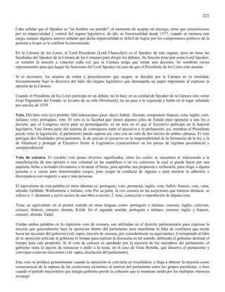 221

Cabe señalar que el Speaker es "un hombre sin partido", al momento de aceptar tal encargo, tiene que caracterizarse
por su imparcialidad y control del órgano legislativo; de ahí, su funcionalidad desde 1377, cuando se instaura este
cargo, aunque algunos autores señalan que dicha imparcialidad es difícil de lograr por los compromisos políticos de la
persona a la que se le confiere la encomienda.

En la Cámara de los Lores, el Lord Presidente (Lord Chancellor) es el Speaker de éste órgano, pero no tiene las
facultades del Speaker de la Cámara de los Comunes para dirigir los debates. Su función principal como Lord Speaker,
es someter la moción a votación cada vez que la Cámara tenga que tomar una decisión. Se nombran varios
representantes para que hagan las funciones del Lord Speaker en caso de que el Presidente de los Lores esté ausente.

Si es necesario, los asuntos de orden y procedimiento que surgen, se deciden por la Cámara en su totalidad,
frecuentemente bajo la directiva del líder del órgano legislativo que desempeña un papel importante al expresar la
opinión de la Cámara.

Cuando el Presidente de los Lores participa en un debate, no lo hace en su calidad de Speaker de la Cámara sino como
Gran Dignatario del Estado; se levanta de su silla (Woolsack), da un paso a la izquierda y habla en el lugar señalado
por una ley de 1539.

Veto. Del latín veto (yo) prohíbo. Del indoeuropeo gwet -decir, hablar. Alemán, einsprunch; francés, veto; inglés, veto,
italiano; veto, portugués; veto. El veto es la facultad que tienen algunos jefes de Estado para oponerse a una ley o
decreto, que el Congreso envía para su promulgación; es un acto en el que el Ejecutivo participa en la función
legislativa. Esto forma parte del sistema de contrapesos entre el ejecutivo y el parlamento; así, mientras el Presidente
puede vetar la legislación, el parlamento puede superar ese veto con un voto de dos tercios de ambas cámaras. El veto
persigue dos finalidades principalmente, la de asociar al ejecutivo en la responsabilidad de la formación de la ley y la
de fortalecer y proteger al Ejecutivo frente al Legislativo (característico en los países de régimen presidencial y
semipresidencial.

Voto de censura. El vocablo voto posee diversos significados, entre los cuales se encuentra el relacionado a la
manifestación de una opinión o una voluntad en las asambleas o en los comicios, la cual se puede hacer por una
papeleta, bolas o actitudes (levantarse o levantar el brazo, para aprobar una propuesta o rechazarla, para elegir a alguna
persona o a varias para determinados cargos, para juzgar la conducta de alguien o para mostrar la adhesión o
discrepancia con respecto a una o más personas.

El equivalente de esta palabra en otros idiomas es: portugués, voto, promessa; inglés, vote, ballot; francés, vote, vaeu;
alemán, Gelübde, Wahlstimme e italiano, voto Por su parte, la voz censura en las acepciones que interesa destacar, se
refiere a: 1. dictamen y juicio acerca de una obra o escrito; 2. nota, corrección o reprobación de alguna cosa.

Tiene su equivalente en el primer sentido en otras lenguas como: portugués e italiano, censura; inglés, criticism,
censure; francés, censure; alemán, Kritik. En el segundo sentido, portugués e italiano, censura; inglés y francés,
censure; alemán, Tadel.

Unidas ambas palabras en la expresión voto de censura, son utilizadas en el derecho parlamentario para expresar la
moción que generalmente hace la oposición dentro del parlamento para manifestar la falta de confianza que existe
hacia las acciones del gobierno (vid. supra, moción de censura, por considerársele su equivalente). Corresponde al líder
de la oposición solicitar al gobierno el tiempo para realizar la discusión en tal sentido, debiendo el gobierno destinar el
tiempo para este propósito. Si el voto de censura es aprobado por la mayoría de los miembros del parlamento, el
gobierno tiene la opción de renunciar o pedir a la reina, en el caso de Gran Bretaña, que disuelva el parlamento y
convoque a nuevas elecciones (vid. supra, disolución del parlamento).

Este voto se produce generalmente cuando la oposición se convierte en triunfadora, o llega a obtener la mayoría como
consecuencia de la ruptura de las coaliciones existentes al interior del parlamento entre los grupos partidistas, o bien
cuando el partido mayoritario que integra gobierno pierde la cohesión que lo mantiene unido por los múltiples intereses
en juego
 