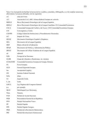 222

Nota: Con el propósito de facilitar la lectura de los vocablos, contenido y bibliografía, se evitó emplear numerosas
abreviaturas. Las pocas utilizadas, son las siguientes:
a.C.            antes de Cristo.
A.C.            Asociación Civil. ARE. Alianza Radical Europea art. artículo.
BDELE           Breve Diccionario Etimológico de la Lengua Española.
BDELC           Breve Diccionario Etimológico de la Lengua Castellana. CE Comunidad Económica.
CECA            Comunidad Europea del Carbón y del Acero. CEE Comunidad Económica Europea.
CIU             Convergencia y Unión.
COFIPE          Código Federal de Instituciones y Procedimientos Electorales.
d.C.            después de Cristo.
DEEH            Diccionario Etimológico Español e Hispánico.
DEL             Diccionario de la Lengua Española.
DOF             Diario oficial de la Federación.
DPAP            Diccionario de Política y Administración Pública.
DRAE            Diccionario de la Real Academia de la Lengua Española
ed.             editorial.
EdN.            Europa de las Naciones.
ELDR            Grupo de Liberales y Demócratas. etc. etcétera.
EURATOM         Comunidad Económica Europea de Energía Atómica.
FE              Forza Europea.
GUE             General Izquierda Europea.
Inc.            incorporated (inglés).
IFE             Instituto Federal Electoral.
Infra           abajo.
UI              Izquierda Unida.
L.,lat.         Latín.
LOCG            Ley Orgánica del Congreso General.
p.e.            por ejemplo.
MLD             Multilingual Law Dictionary,
Núm.            Número.
PAN             Partido de Acción Nacionai.
PGR             Procuraduría General de la República.
PNV             Partido Nacionalista Vasco.
PP              Partido Popular.
PPE             Partido Popular Europeo.
PRD             Partido de la Revolución Democrática.
PRI             Partido Revolucionario Institucional.
 