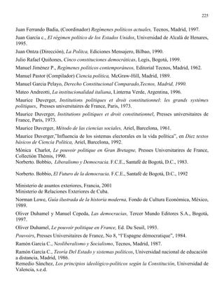 225


Juan Ferrando Badia, (Coordinador) Regímenes políticos actuales, Tecnos, Madrid, 1997.
Juan García c., El régimen político de los Estados Unidos, Universidad de Alcalá de Henares,
1995.
Juan Ontza (Dirección), La Polítca, Ediciones Mensajero, Bilbao, 1990.
Julio Rafael Quiñones, Cinco constituciones democráticas, Legis, Bogotá, 1999.
Manuel Jiménez P., Regímenes políticos contemporáneos, Editorial Tecnos, Madrid, 1962.
Manuel Pastor (Compilador) Ciencia política, McGraw-Hill, Madrid, 1989.
Manuel Garcia Pelayo, Derecho Constitucional Comparado,Tecnos, Madrid, 1990.
Mateo Andreotti, La institucionalidad italiana, Linterna Verde, Argentina, 1996.
Maurice Duverger, Institutions politiques et droit constitutionnel: les grands systémes
politiques, Presses universitaires de France, Paris, 1973.
Maurice Duverger, Institutions politiques et droit constitutionnel, Presses universitaires de
France, Paris, 1973.
Maurice Duverger, Método de las ciencias sociales, Ariel, Barcelona, 1961.
Maurice Duverger,”Influencia de los sistemas electorales en la vida política”, en Diez textos
básicos de Ciencia Política, Ariel, Barcelona, 1992.
Mónica Charlot, Le pouvoir politique en Gran Bretagne, Presses Universitarires de France,
Collectión Thémis, 1990.
Norberto. Bobbio, Liberalismo y Democracia. F.C.E., Santafé de Bogotá, D.C., 1983.

Norberto. Bobbio, El Futuro de la democracia. F.C.E., Santafé de Bogotá, D.C., 1992

Ministerio de asuntos exteriores, Francia, 2001
Ministerio de Relaciones Exteriores de Cuba.
Norman Lowe, Guía ilustrada de la historia moderna, Fondo de Cultura Económica, México,
1989.
Oliver Duhamel y Manuel Cepeda, Las democracias, Tercer Mundo Editores S.A., Bogotá,
1997.
Oliver Duhamel, Le pouvoir politique en France, Ed. Du Seuil, 1993.
Pouvoirs, Presses Universitaires de France, No 8, “l’Espagne démocratique”, 1984.
Ramón García C., Neoliberalismo y Socialismo, Tecnos, Madrid, 1987.
Ramón García C., Teoría Del Estado y sistemas políticos, Universidad nacional de educación
a distancia, Madrid, 1986.
Remedio Sánchez, Los principios ideológico-políticos según la Constitución, Universidad de
Valencia, s.e.d.
 