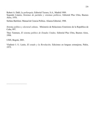 226


Robert A. Dahl, La poliarquía, Editorial Tecnos, S.A., Madrid 1989.
Segundo Linares, Sistemas de partidos y sistemas políticos, Editorial Plus Ultra, Buenos
Aires, 1976.
Stefano Bartiloni. Manual de Ciencia Política. Alianza Editorial, 1988.

Sistema político y electoral cubano, Ministerio de Relaciones Exteriores de la Republica de
Cuba, 997.
Theo Tammen, El sistema político de Estados Unidos, Editorial Plus Ultra, Buenos Aires,
1998.

USIS, Bogotá, 2001.

Vladimir I. U. Lenin, El estado y la Revolución, Ediciones en lenguas extranjeras, Pekín,
1975.




.....................................
 