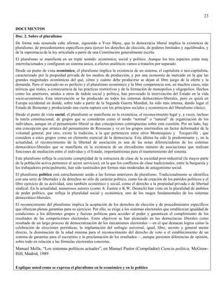 23

DOCUMENTOS
Doc. 2. Sobre el pluralismo
De forma más resumida cabe afirmar, siguiendo a Yves Meny, que la democracia liberal implica la existencia de
pluralismo, de procedimientos específicos para ejercer los derechos de elección, de poderes limitados y equilibrados, y
de la supremacía de la ley articulada a partir de una Constitución generalmente escrita.
El pluralismo se manifiesta en un triple sentido: económico, social y político. Aunque los tres aspectos están muy
interrelacionados y configuran un sistema único, a efectos analíticos vamos a tratarlos por separado.
Desde un punto de vista económico, el pluralismo implica la existencia de un sistema, el capitalista o neo-capitalista,
caracterizado por la propiedad privada de los medios de producción, y por una economía de mercado en la que las
grandes magnitudes económicas del qué, cómo y cuánto debe producirse se dejan al libre juego de la oferte y la
demanda. Pero el mercado no es perfecto y el pluralismo económico y la libre competencia son, en muchos casos, más
teóricas que reales, a consecuencia de las prácticas restrictivas y de la formación de monopolios y oligopolios. Hechos
como los anteriores, unidos a otros de índole social y política, han provocado la intervención del Estado en la vida
socio-económica. Esta intervención se ha producido en todos los sistemas democrático-liberales, pero es quizá en
Europa occidental en donde, sobre todo a partir de la Segunda Guerra Mundial, ha sido más intensa, dando lugar el
Estado de Bienestar y produciendo una cierta ruptura con los principios sociales y económicos del liberalismo clásico.
Desde el punto de vista social, el pluralismo se manifiesta en la existencia, el reconocimiento legal y, a veces, incluso
la tutela constitucional, de grupos que se consideran como el modo “normal” o “natural” de organización de los
individuos, aunque en el pensamiento liberal se dan concepciones contrapuestas sobre esta cuestión. Por un lado, hay
una concepción que arranca del pensamiento de Rousseau y ve en los grupos intermedios un factor deformador de la
voluntad general, por otro, existe la tradición, a la que pertenecen entre otros Montesquieu y Tocqueville , que
considera a estos grupos como un elemento esencial de la democracia. Esta última ha sido la predominante y, en la
actualidad, el reconocimiento de la libertad de asociación es una de las notas diferenciadoras de los sistemas
democrático-liberales que se manifiesta en la existencia de un elevadísimo número de asociaciones que realizan
funciones de mediación entre el individuo y el Estado, importantísimas para el mantenimiento del sistema.
Este pluralismo refleja la creciente complejidad de la estructura de clase de la sociedad post-industrial (la mayor parte
de la población activa pertenece al sector servicios), en la que los conflictos de clase tradicionales, entre la burguesía y
los trabajadores principalmente, han sido sustituidos por formas más moderadas de antagonismo social.
El pluralismo político está estrechamente unido a las formas anteriores de pluralismo. Tradicionalmente se identifica
con una serie de libertades y de derechos no sólo de carácter político, como los de creación de los partidos políticos y el
libre ejercicio de su actividad, sino también económico y social, como el derecho a la propiedad privada o de libertad
sindical. En la actualidad, numerosos autores (como A. Easton o K.W. Deutsch) han visto en la pluralidad de ámbitos
de poder político, que refleja la pluralidad social y económica, uno de los rasgos fundamentales de los sistemas
democrático-liberales.
El reconocimiento del pluralismo implica la aceptación de los derechos de elección y de procedimientos específicos
que ofrezcan plenas garantías para su ejercicio. Por ello, se exige a los sistemas electorales que establezcan igualdad de
condiciones a los diferentes grupos y fuerzas políticas para acceder al poder y garanticen el cumplimiento de los
resultados de las competiciones electorales. Estos objetivos se han alcanzado en las democracias liberales como
resultado de un largo proceso de democratización de los mecanismos electorales —en el que destacan logros como la
celebración de elecciones periódicas, la implantación del sufragio universal, igual, libre, secreto y general mente
directo, la disminución de la edad mínima para el reconocimiento del derecho de voto o el establecimiento de un
sistema de garantías para el escrutinio y la proclamación de los resultados—, aunque persisten diferencias de opinión,
sobre todo en relación a las fórmulas electorales concretas.
Manuel Mella, “Los sistemas políticos actuales”, en Manuel Pastor (Compilador) Ciencia política, McGraw-
Hill, Madrid, 1989


Explique usted como se expresa el pluralismo en lo económico y en lo político
 