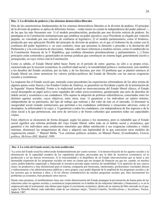 24


Doc. 3. La división de poderes y los sistemas democrático-liberales
Otra de las características fundamentales de los sistemas democráticos liberales es la división de poderes. El principio
de la división de poderes se aplica de diferentes formas —todas tienen en común la independencia del poder judicial—,
de las que las más frecuentes son: 1) el modelo presidencialista, producido por una división estricta de poderes. Su
paradigma es la Constitución norteamericana que establece un poder ejecutivo, cuyo Presidente es elegido por votación
popular, no vinculado por una relación de confianza al legislativo; 2) el modelo parlamentario, como el británico,
producido por una aplicación flexible del principio de división de poderes, en el que el Gobierno ha de contar con la
confianza del poder legislativo o. en caso contrario, tiene que presentar la dimisión o proceder a la disolución del
Parlamento y a la convocatoria de elecciones. Además, cabe hacer referencia a modelos mixtos, como el establecido en
la Constitución francesa de la V República, que combina elementos presidencialistas y parlamentarios. [...] Estos
principios están contenidos y garantizados en normas jurídicas que constituyen un sistema legal, generalmente escrito y
jerarquizado, en cuyo vértice está la Constitución
Como es sabido, el Estado liberal debió hacer frente en el período de entre- guerras, no sólo a su propia crisis,
caracterizada por la recesión económica, la conflictividad social y la inestabilidad política e institucional, sino también
a los desafíos del Estado socialista, por un lado, y de los fascistas, por otro. El problema que se planteó entonces al
Estado liberal era cómo armonizar los valores jurídico-políticos del Estado de Derecho con las nuevas exigencias
sociales y económicas.
La respuesta fue el Estado social que, teniendo como precedentes las experiencias reformadoras de los años treinta de
algunos países como Suecia y los Estados Unidos de América, se generalizó en Occidente a partir de la terminación de
la Segunda’ Guerra Mundial. Frente a la tradicional actitud no intervencionista del Estado liberal clásico, el Estado
social desempeñó un papel activo como regulador del orden socio-económico, garantizando una serie de derechos de
índole social y económica a sus ciudadanos. Ello supuso la adopción de políticas redistributivas, concertadas entre los
distintos agentes sociales, cuyos objetivos, entre otros, eran: 1) garantizar a los individuos un salario mínimo,
independiente de su patrimonio, del tipo de trabajo que realizan y del valor de éste en el mercado; 2) disminuir la
inseguridad social creando instituciones que permitan a los ciudadanos enfrentarse a situaciones adversas, como el
desempleo, la enfermedad o la vejez; y 3) garantizar a todos los ciudadanos, con independencia de Sus ingresos o de la
clase social a la que pertenezcan, una serie de servicios y de bienes culturales que aumenten todas sus capacidades
vitales.
Estos objetivos se alcanzaron de forma desigual, según los países y los momentos, pero es indudable que el Estado
social significó una reforma profunda del viejo Estado liberal, sobre todo en el ámbito social y económico, que
garantizó a los individuos unas condiciones materiales que daban satisfacción a sus exigencias culturales y vitales
mínimas, disminuyó los antagonismos de clase y adquirió una legitimidad de la que carecieron otros modelos de
organización estatal....” Manuel Mella, “Los sistemas políticos actuales, en Manuel Pastor, (Coordinador), Ciencia
política, McGraw-Hill, Madrid, 1989.


Doc. 4. La crisis del Estado social y las tesis neoliberales
“La crisis del Estado social ha sobrevenido fundamentalmente por cuatro razones: 1) la desmovilización de los agentes sociales y la
disminución de la capacidad creadora de los capitalistas privados, provocadas por la falta de incentivos económicos en la
producción y en las nuevas inversiones; 2) la irracionalidad y el despilfarro de un Estado intervencionista que se lanzó a una
desmedida expansión de los programas sociales sin tener en cuenta que era incapaz de financiar sus gas tos. cuando, en muchos
casos, podría haberlos organizado y financiado le iniciativa privada según criterios de rentabilidad; 3) la aparición de una «nueva
clase» no productiva y muy disfuncional para el sistema, compuesta por burócratas, intelectuales, profesionales vinculados directa
o indirectamente a las administraciones públicas y otros grupos, cuyo poder depende de la amplitud de los programas sociales y de
los recursos que se destinan a ellos; y 4) los efectos contradictorios de muchos programas sociales que, bien incrementan los
problemas ya existentes, bien producen otros nuevos.
Desde estas premisas, el neoliberalismo tiene una visión abstencionista del Estado propugna la privatización de buena parte de las
relaciones entre los agentes sociales y económicos (especialmente en el ámbito de las relaciones laborales y financieras) y ve en la
empresa privada el instrumento más idóneo para lograr el crecimiento económico, dentro de un sistema de libre mercado en el que,
según la filosofía liberal, cada individuo cuida de sus intereses mejor...”García Cotarelo, Neoliberalismo y Socialismo, Tecnos,
Madrid, 1987.
 